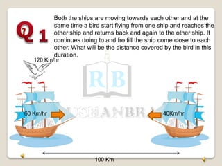 100 Km
60 Km/hr 40Km/hr
120 Km/hr
Both the ships are moving towards each other and at the
same time a bird start flying from one ship and reaches the
other ship and returns back and again to the other ship. It
continues doing to and fro till the ship come close to each
other. What will be the distance covered by the bird in this
duration.
 
