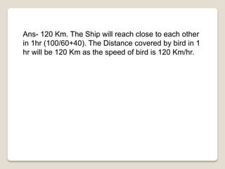 Ans- 120 Km. The Ship will reach close to each other
in 1hr (100/60+40). The Distance covered by bird in 1
hr will be 120 Km as the speed of bird is 120 Km/hr.
 