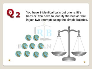 You have 9 identical balls but one is little
heavier. You have to identify the heavier ball
in just two attempts using the simple balance.
 