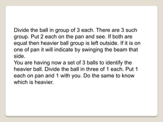 Divide the ball in group of 3 each. There are 3 such
group. Put 2 each on the pan and see. If both are
equal then heavier ball group is left outside. If it is on
one of pan it will indicate by swinging the beam that
side.
You are having now a set of 3 balls to identify the
heavier ball. Divide the ball in three of 1 each. Put 1
each on pan and 1 with you. Do the same to know
which is heavier.
 