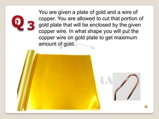 You are given a plate of gold and a wire of
copper. You are allowed to cut that portion of
gold plate that will be enclosed by the given
copper wire. In what shape you will put the
copper wire on gold plate to get maximum
amount of gold.
 