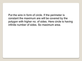 Put the wire in form of circle. If the perimeter is
constant the maximum are will be covered by the
polygon with higher no. of sides. Here circle is having
infinite number of sides. So maximum area.
 