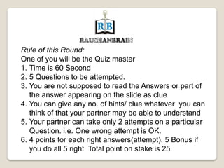 Rule of this Round:
One of you will be the Quiz master
1. Time is 60 Second
2. 5 Questions to be attempted.
3. You are not supposed to read the Answers or part of
the answer appearing on the slide as clue
4. You can give any no. of hints/ clue whatever you can
think of that your partner may be able to understand
5. Your partner can take only 2 attempts on a particular
Question. i.e. One wrong attempt is OK.
6. 4 points for each right answers(attempt). 5 Bonus if
you do all 5 right. Total point on stake is 25.
 