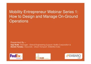 Mobility Entrepreneur Webinar Series 1:
How to Design and Manage On-Ground
Operations
Presented By –
Gigi Wolfe, Manager - Global Engineering Support, FedEx Corporation &
Manish Pandey, Associate - Urban Transport, EMBARQ India
 