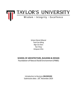  
	
  
	
  
	
  
	
  
	
  
	
  
	
  
Schani	
  Daniel	
  Bharat	
  
Teoh	
  Sze	
  Ming	
  
Nge	
  Jia	
  Chen	
  
Tan	
  Yincy	
  
Simpson	
  Chin	
  
	
  
	
  
	
  
SCHOOL	
  OF	
  ARCHITECTURE,	
  BUILDING	
  &	
  DESIGN	
  
Foundation	
  of	
  Natural	
  Build	
  Environment	
  (FNBE)	
  
	
  
	
  
	
  
	
  
	
  
	
  
	
  
Introduction	
  to	
  Business	
  [BUS30104]	
  
Submission	
  date	
  –	
  28th
	
  November	
  2014	
  
	
  
	
  
	
  
	
  
	
  
	
  
	
  
 