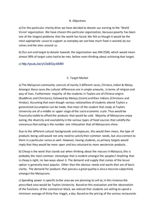 B. Objectives 
a) For this particular charity drive we have decided to donate our earning to the ‘World 
Vision’ organization. We have chosen this particular organization, because poverty has been 
one of the longest problems that the world has faced. We felt as though it would be the 
most appropriate cause to support as everyday we see how much food is wasted, by our 
selves and the ones around us. 
b) Our aim and target to donate towards the organization was RM 2500, which would mean 
almost 90% of target sales had to be met, before even thinking about achieving that target. 
c) http://youtu.be/yV2eBGqv0MM 
C. Target Market 
a) The Malaysian community consists of mainly 3 different races, Chinese, Indian & Malay. 
Amongst these races the cultural differences are in ample amounts, in terms of religion and 
way of lives. Furthermore majority of the students in Taylors are of Chinese origins 
(Buddhists and Christians), followed by Malays (Islam) and then Indians (Christians and 
Hindus). Assuming that even though various nationalities of students attend Taylors a 
generalized assumption can be made, that most of the student that study at Taylors 
University are of a middle or upper stage of the socio economic scale. Thus would be 
financially stable to afford the products that would be sold. Majority of Malaysians enjoy 
eating, the diversity and availability in the various types of food sources that solidify the 
consensus that eating is the number one infatuation that all Malaysians share. 
Due to the different cultural backgrounds and exposure, this would then mean, the type of 
products being sold would not only need to satisfy their common needs, but also connect to 
them in a particular sense as well. However, having students, as primary targets would 
imply that they would be more open and less reluctant to more westernize products. 
b) Cheap is the word that stands out when thinking about the masses in Malaysia, this is 
probably the most common stereotype that is evident amongst the peoples? Anything that 
is cheap is right, no two ways about it. The demand and supply that comes of the lesser 
option is generally most popular. Other than the obvious needs and wants that are of basic 
clarity. The demand for products that possess a great quality is also a massive subjectivity 
amongst the Malaysians. 
c) Spending power is specific to the area we are planning to sell at, in this instance the 
prescribed area would be Taylors University. Based on this evaluation and the observation 
of the functions of the commercial block, we noticed that students are willing to spend a 
minimum average of thirty-five ringgit, a day. Based on the pricing of the various restaurants 
 