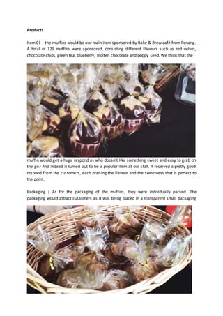 Products 
Item 01 | the muffins would be our main item sponsored by Bake & Brew café from Penang. 
A total of 129 muffins were sponsored, consisting different flavours such as red velvet, 
chocolate chips, green tea, blueberry, molten chocolate and poppy seed. We think that the 
muffin would get a huge respond as who doesn’t like something sweet and easy to grab on 
the go? And indeed it turned out to be a popular item at our stall. It received a pretty good 
respond from the customers, each praising the flavour and the sweetness that is perfect to 
the point. 
Packaging | As for the packaging of the muffins, they were individually packed. The 
packaging would attract customers as it was being placed in a transparent small packaging 
 