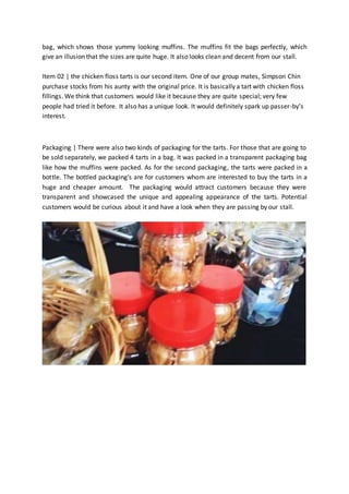 bag, which shows those yummy looking muffins. The muffins fit the bags perfectly, which 
give an illusion that the sizes are quite huge. It also looks clean and decent from our stall. 
Item 02 | the chicken floss tarts is our second item. One of our group mates, Simpson Chin 
purchase stocks from his aunty with the original price. It is basically a tart with chicken floss 
fillings. We think that customers would like it because they are quite special; very few 
people had tried it before. It also has a unique look. It would definitely spark up passer-by’s 
interest. 
Packaging | There were also two kinds of packaging for the tarts. For those that are going to 
be sold separately, we packed 4 tarts in a bag. It was packed in a transparent packaging bag 
like how the muffins were packed. As for the second packaging, the tarts were packed in a 
bottle. The bottled packaging’s are for customers whom are interested to buy the tarts in a 
huge and cheaper amount. The packaging would attract customers because they were 
transparent and showcased the unique and appealing appearance of the tarts. Potential 
customers would be curious about it and have a look when they are passing by our stall. 
 