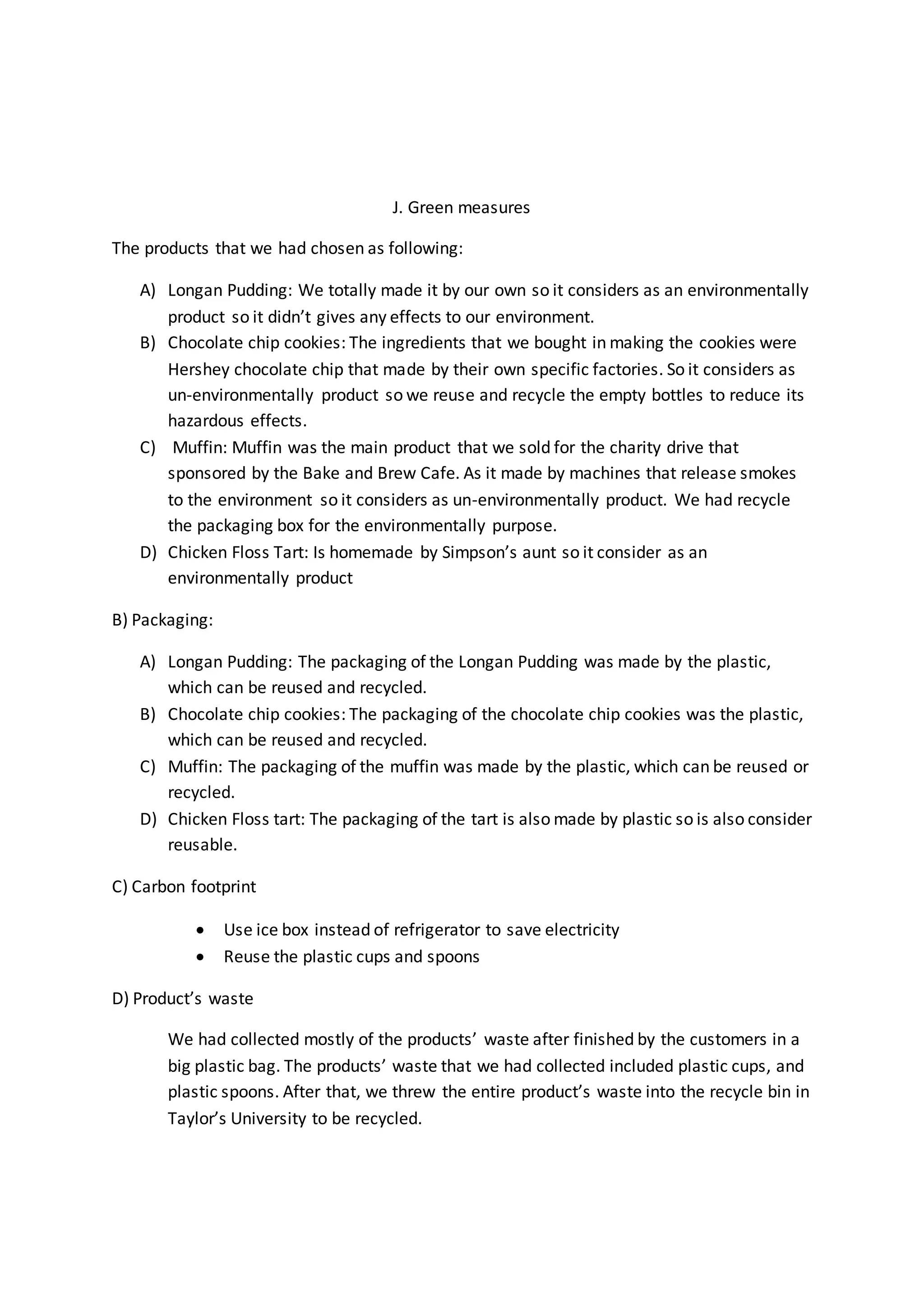 J. Green measures 
The products that we had chosen as following: 
A) Longan Pudding: We totally made it by our own so it considers as an environmentally 
product so it didn’t gives any effects to our environment. 
B) Chocolate chip cookies: The ingredients that we bought in making the cookies were 
Hershey chocolate chip that made by their own specific factories. So it considers as 
un-environmentally product so we reuse and recycle the empty bottles to reduce its 
hazardous effects. 
C) Muffin: Muffin was the main product that we sold for the charity drive that 
sponsored by the Bake and Brew Cafe. As it made by machines that release smokes 
to the environment so it considers as un-environmentally product. We had recycle 
the packaging box for the environmentally purpose. 
D) Chicken Floss Tart: Is homemade by Simpson’s aunt so it consider as an 
environmentally product 
B) Packaging: 
A) Longan Pudding: The packaging of the Longan Pudding was made by the plastic, 
which can be reused and recycled. 
B) Chocolate chip cookies: The packaging of the chocolate chip cookies was the plastic, 
which can be reused and recycled. 
C) Muffin: The packaging of the muffin was made by the plastic, which can be reused or 
recycled. 
D) Chicken Floss tart: The packaging of the tart is also made by plastic so is also consider 
reusable. 
C) Carbon footprint 
 Use ice box instead of refrigerator to save electricity 
 Reuse the plastic cups and spoons 
D) Product’s waste 
We had collected mostly of the products’ waste after finished by the customers in a 
big plastic bag. The products’ waste that we had collected included plastic cups, and 
plastic spoons. After that, we threw the entire product’s waste into the recycle bin in 
Taylor’s University to be recycled. 
 