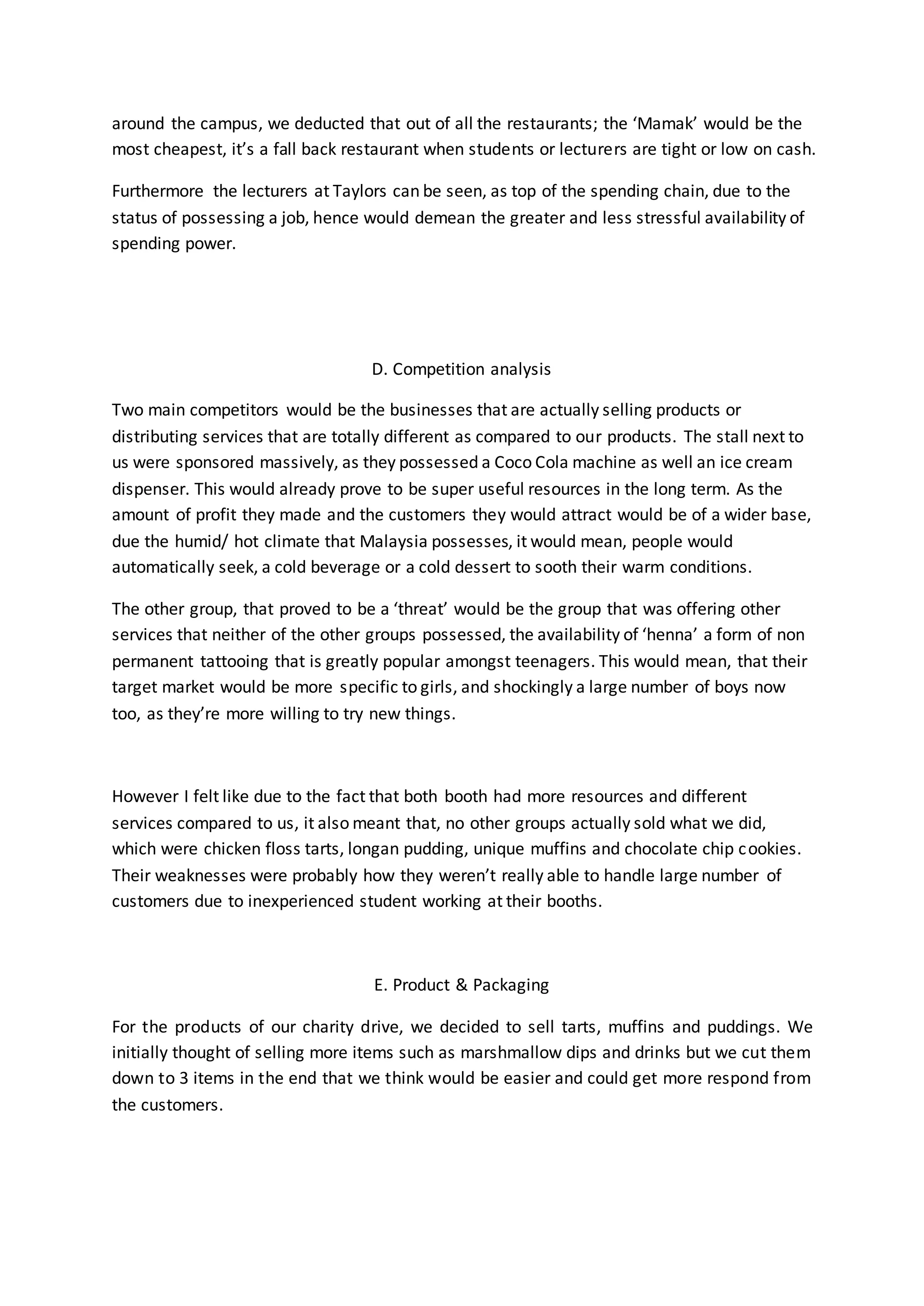 around the campus, we deducted that out of all the restaurants; the ‘Mamak’ would be the 
most cheapest, it’s a fall back restaurant when students or lecturers are tight or low on cash. 
Furthermore the lecturers at Taylors can be seen, as top of the spending chain, due to the 
status of possessing a job, hence would demean the greater and less stressful availability of 
spending power. 
D. Competition analysis 
Two main competitors would be the businesses that are actually selling products or 
distributing services that are totally different as compared to our products. The stall next to 
us were sponsored massively, as they possessed a Coco Cola machine as well an ice cream 
dispenser. This would already prove to be super useful resources in the long term. As the 
amount of profit they made and the customers they would attract would be of a wider base, 
due the humid/ hot climate that Malaysia possesses, it would mean, people would 
automatically seek, a cold beverage or a cold dessert to sooth their warm conditions. 
The other group, that proved to be a ‘threat’ would be the group that was offering other 
services that neither of the other groups possessed, the availability of ‘henna’ a form of non 
permanent tattooing that is greatly popular amongst teenagers. This would mean, that their 
target market would be more specific to girls, and shockingly a large number of boys now 
too, as they’re more willing to try new things. 
However I felt like due to the fact that both booth had more resources and different 
services compared to us, it also meant that, no other groups actually sold what we did, 
which were chicken floss tarts, longan pudding, unique muffins and chocolate chip cookies. 
Their weaknesses were probably how they weren’t really able to handle large number of 
customers due to inexperienced student working at their booths. 
E. Product & Packaging 
For the products of our charity drive, we decided to sell tarts, muffins and puddings. We 
initially thought of selling more items such as marshmallow dips and drinks but we cut them 
down to 3 items in the end that we think would be easier and could get more respond from 
the customers. 
 