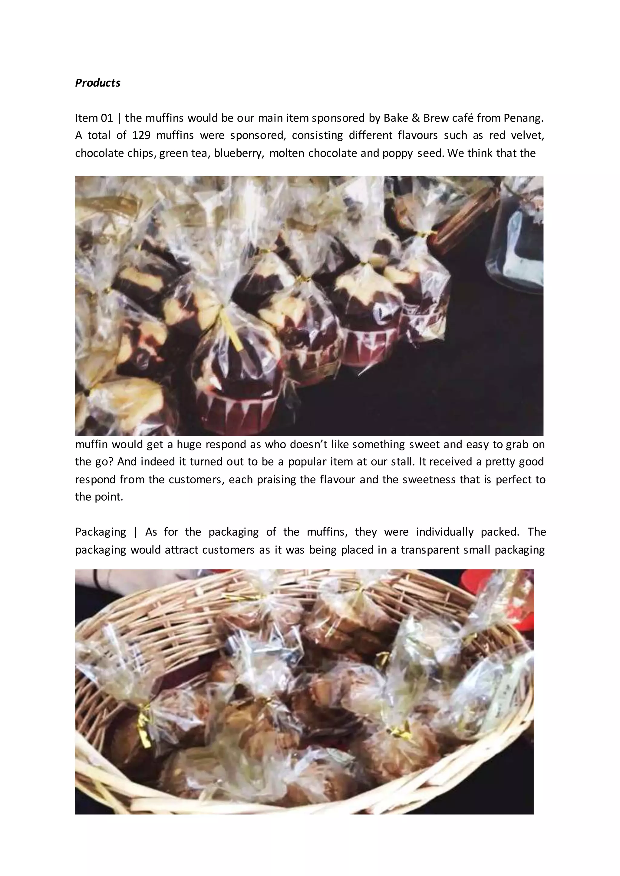 Products 
Item 01 | the muffins would be our main item sponsored by Bake & Brew café from Penang. 
A total of 129 muffins were sponsored, consisting different flavours such as red velvet, 
chocolate chips, green tea, blueberry, molten chocolate and poppy seed. We think that the 
muffin would get a huge respond as who doesn’t like something sweet and easy to grab on 
the go? And indeed it turned out to be a popular item at our stall. It received a pretty good 
respond from the customers, each praising the flavour and the sweetness that is perfect to 
the point. 
Packaging | As for the packaging of the muffins, they were individually packed. The 
packaging would attract customers as it was being placed in a transparent small packaging 
 