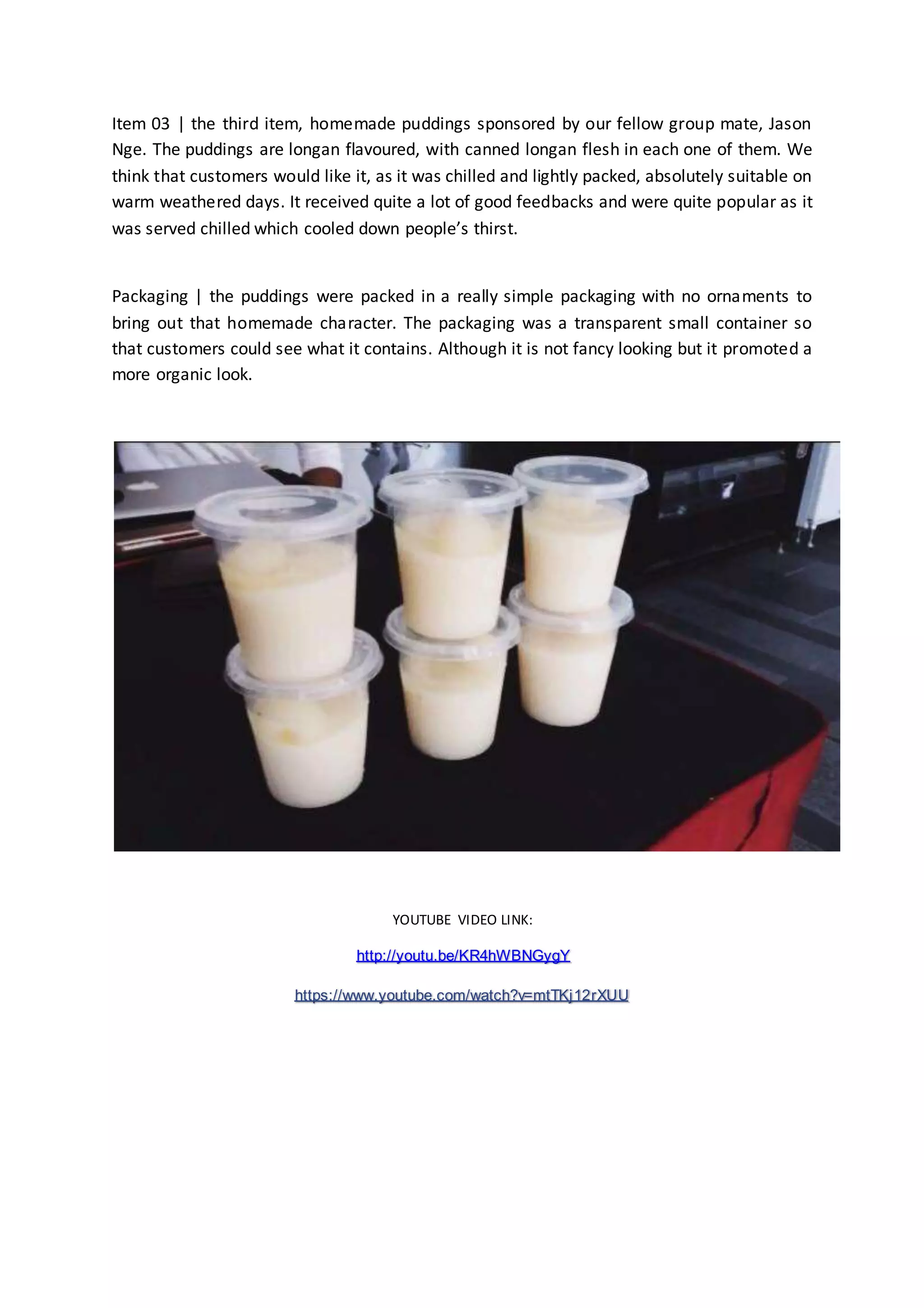Item 03 | the third item, homemade puddings sponsored by our fellow group mate, Jason 
Nge. The puddings are longan flavoured, with canned longan flesh in each one of them. We 
think that customers would like it, as it was chilled and lightly packed, absolutely suitable on 
warm weathered days. It received quite a lot of good feedbacks and were quite popular as it 
was served chilled which cooled down people’s thirst. 
Packaging | the puddings were packed in a really simple packaging with no ornaments to 
bring out that homemade character. The packaging was a transparent small container so 
that customers could see what it contains. Although it is not fancy looking but it promoted a 
more organic look. 
YOUTUBE VIDEO LINK: 
http://youtu.be/KR4hWBNGygY 
https://www.youtube.com/watch?v=mtTKj12rXUU 
 