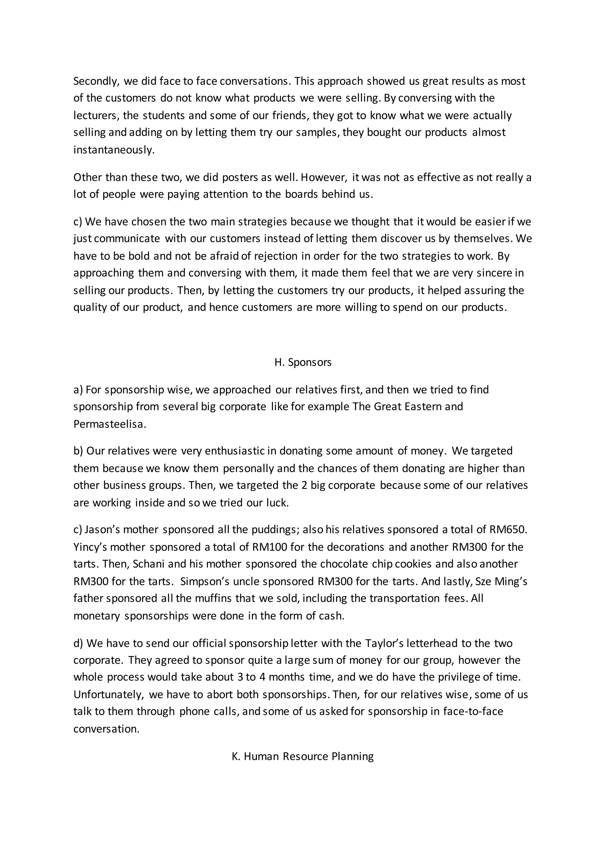 Secondly, we did face to face conversations. This approach showed us great results as most 
of the customers do not know what products we were selling. By conversing with the 
lecturers, the students and some of our friends, they got to know what we were actually 
selling and adding on by letting them try our samples, they bought our products almost 
instantaneously. 
Other than these two, we did posters as well. However, it was not as effective as not really a 
lot of people were paying attention to the boards behind us. 
c) We have chosen the two main strategies because we thought that it would be easier if we 
just communicate with our customers instead of letting them discover us by themselves. We 
have to be bold and not be afraid of rejection in order for the two strategies to work. By 
approaching them and conversing with them, it made them feel that we are very sincere in 
selling our products. Then, by letting the customers try our products, it helped assuring the 
quality of our product, and hence customers are more willing to spend on our products. 
H. Sponsors 
a) For sponsorship wise, we approached our relatives first, and then we tried to find 
sponsorship from several big corporate like for example The Great Eastern and 
Permasteelisa. 
b) Our relatives were very enthusiastic in donating some amount of money. We targeted 
them because we know them personally and the chances of them donating are higher than 
other business groups. Then, we targeted the 2 big corporate because some of our relatives 
are working inside and so we tried our luck. 
c) Jason’s mother sponsored all the puddings; also his relatives sponsored a total of RM650. 
Yincy’s mother sponsored a total of RM100 for the decorations and another RM300 for the 
tarts. Then, Schani and his mother sponsored the chocolate chip cookies and also another 
RM300 for the tarts. Simpson’s uncle sponsored RM300 for the tarts. And lastly, Sze Ming’s 
father sponsored all the muffins that we sold, including the transportation fees. All 
monetary sponsorships were done in the form of cash. 
d) We have to send our official sponsorship letter with the Taylor’s letterhead to the two 
corporate. They agreed to sponsor quite a large sum of money for our group, however the 
whole process would take about 3 to 4 months time, and we do have the privilege of time. 
Unfortunately, we have to abort both sponsorships. Then, for our relatives wise, some of us 
talk to them through phone calls, and some of us asked for sponsorship in face-to-face 
conversation. 
K. Human Resource Planning 
 