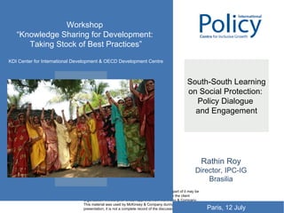 South-South Learning on Social Protection:  Policy Dialogue  and Engagement Rathin Roy Director, IPC-IG Brasilia Workshop  “ Knowledge Sharing for Development:  Taking Stock of Best Practices” KDI Center for International Development & OECD Development Centre Paris, 12 July 