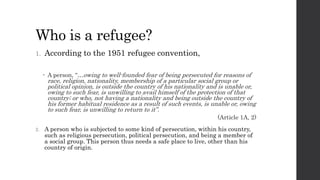 Who is a refugee?
1. According to the 1951 refugee convention,
 A person, “…owing to well-founded fear of being persecuted for reasons of
race, religion, nationality, membership of a particular social group or
political opinion, is outside the country of his nationality and is unable or,
owing to such fear, is unwilling to avail himself of the protection of that
country; or who, not having a nationality and being outside the country of
his former habitual residence as a result of such events, is unable or, owing
to such fear, is unwilling to return to it”.
(Article 1A, 2)
2. A person who is subjected to some kind of persecution, within his country,
such as religious persecution, political persecution, and being a member of
a social group. This person thus needs a safe place to live, other than his
country of origin.
 