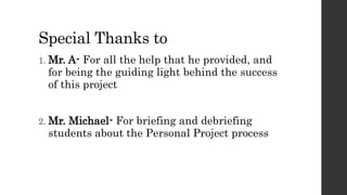 Special Thanks to
1. Mr. A- For all the help that he provided, and
for being the guiding light behind the success
of this project
2. Mr. Michael- For briefing and debriefing
students about the Personal Project process
 