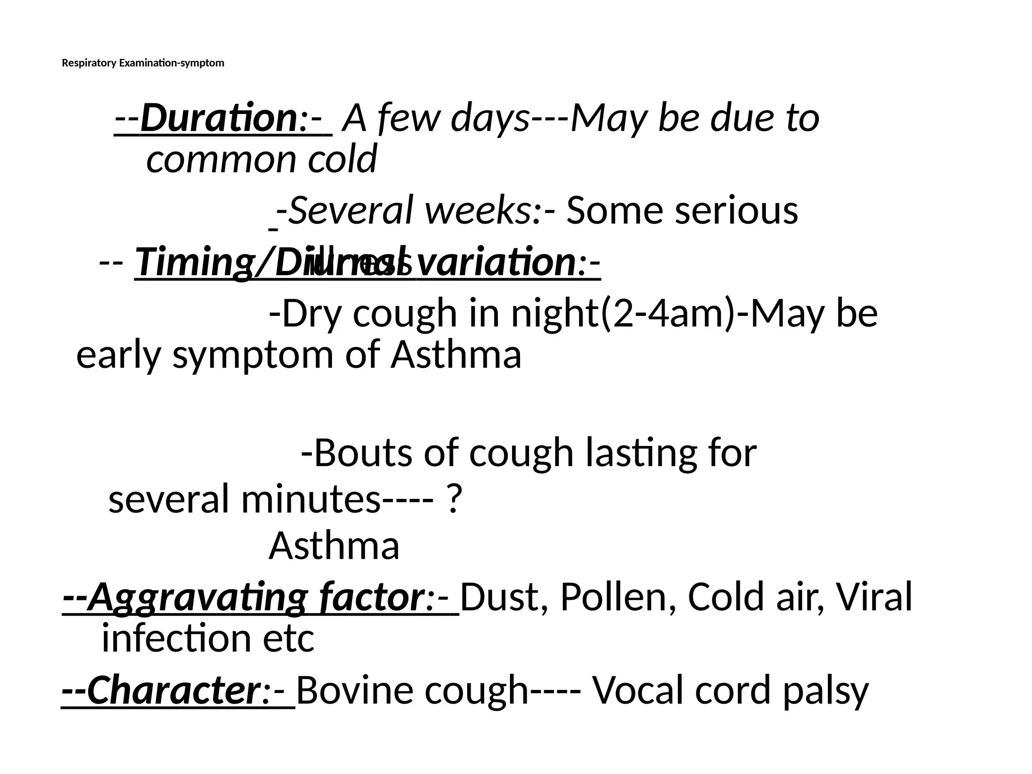 Respiratory Examination-symptom
--Duration:- A few days---May be due to
common cold
-Several weeks:- Some serious
illness
-- Timing/Diurnal variation:-
-Dry cough in night(2-4am)-May be
early symptom of Asthma
-Bouts of cough lasting for
several minutes---- ?
Asthma
--Aggravating factor:- Dust, Pollen, Cold air, Viral
infection etc
--Character:- Bovine cough---- Vocal cord palsy
 