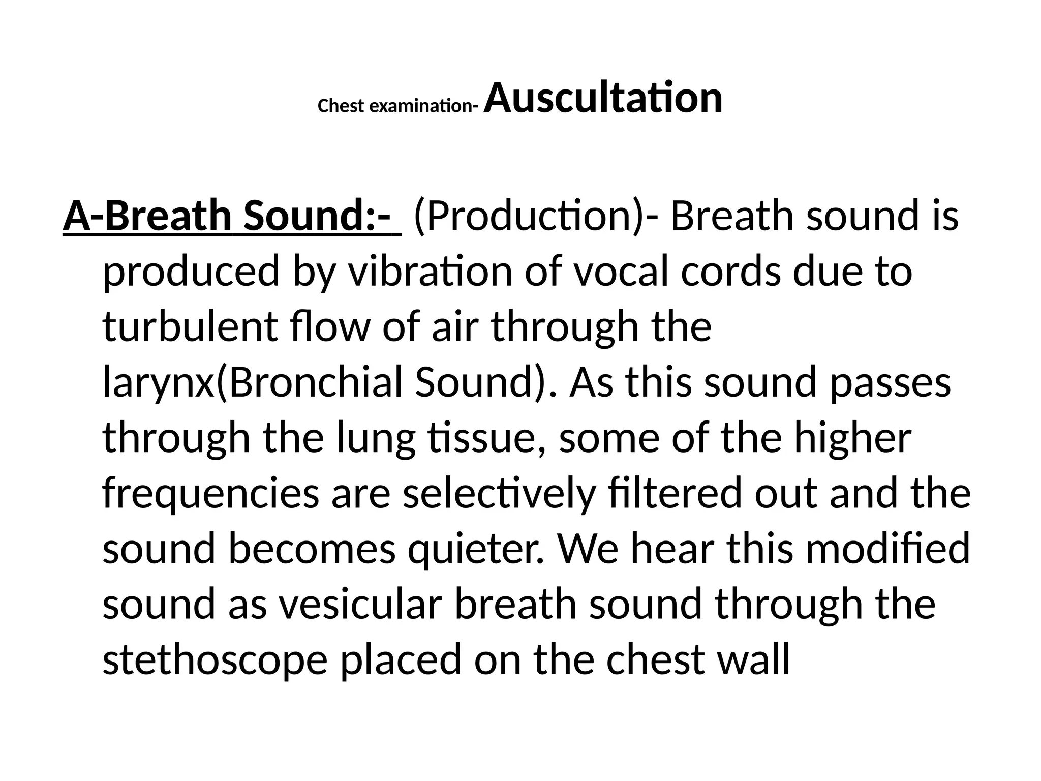 Chest examination- Auscultation
A-Breath Sound:- (Production)- Breath sound is
produced by vibration of vocal cords due to
turbulent flow of air through the
larynx(Bronchial Sound). As this sound passes
through the lung tissue, some of the higher
frequencies are selectively filtered out and the
sound becomes quieter. We hear this modified
sound as vesicular breath sound through the
stethoscope placed on the chest wall
 