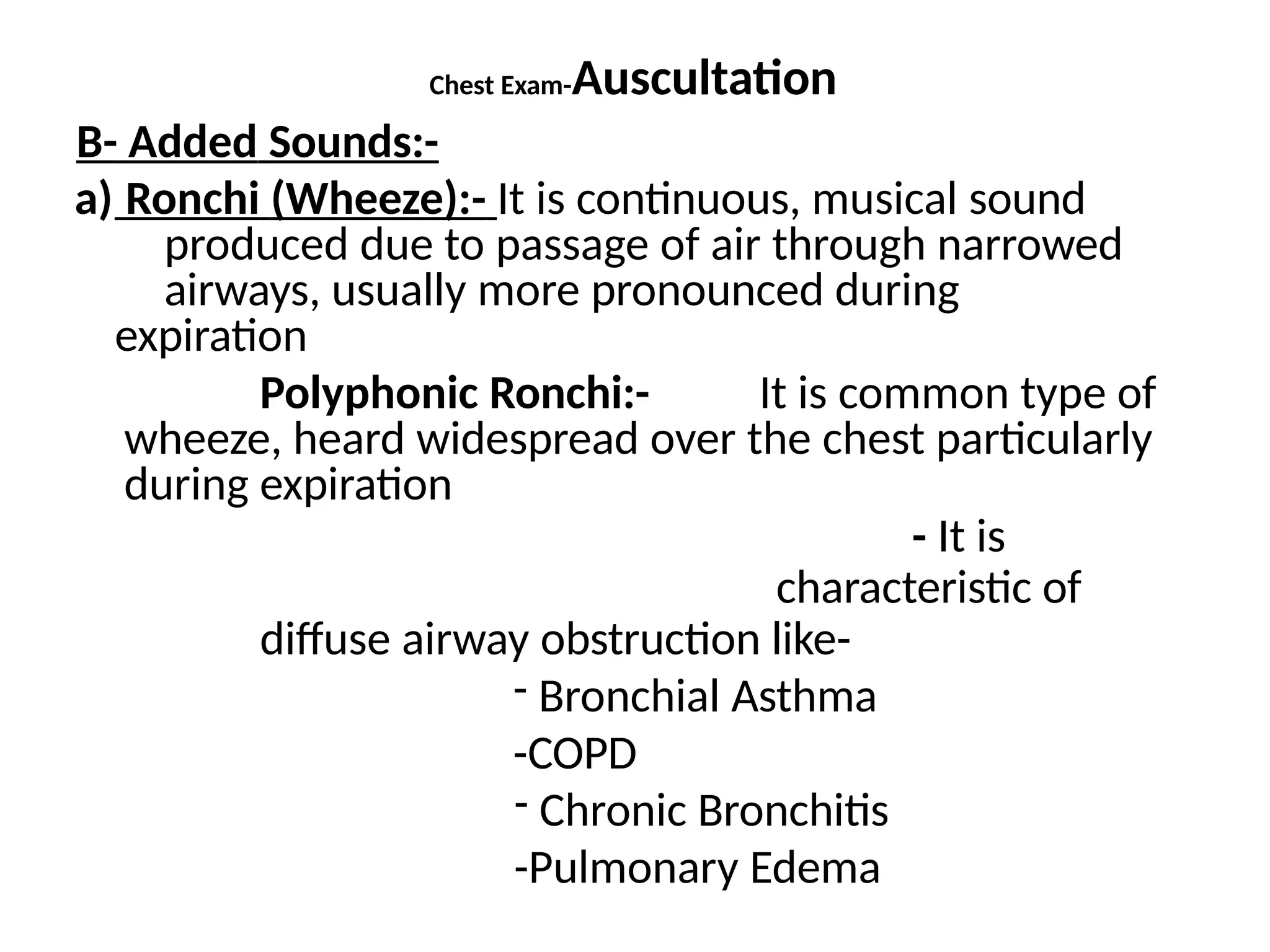 Chest Exam-Auscultation
B- Added Sounds:-
a) Ronchi (Wheeze):- It is continuous, musical sound
produced due to passage of air through narrowed
airways, usually more pronounced during
expiration
Polyphonic Ronchi:- It is common type of
wheeze, heard widespread over the chest particularly
during expiration
- It is
characteristic of
diffuse airway obstruction like-
- Bronchial Asthma
-COPD
- Chronic Bronchitis
-Pulmonary Edema
 