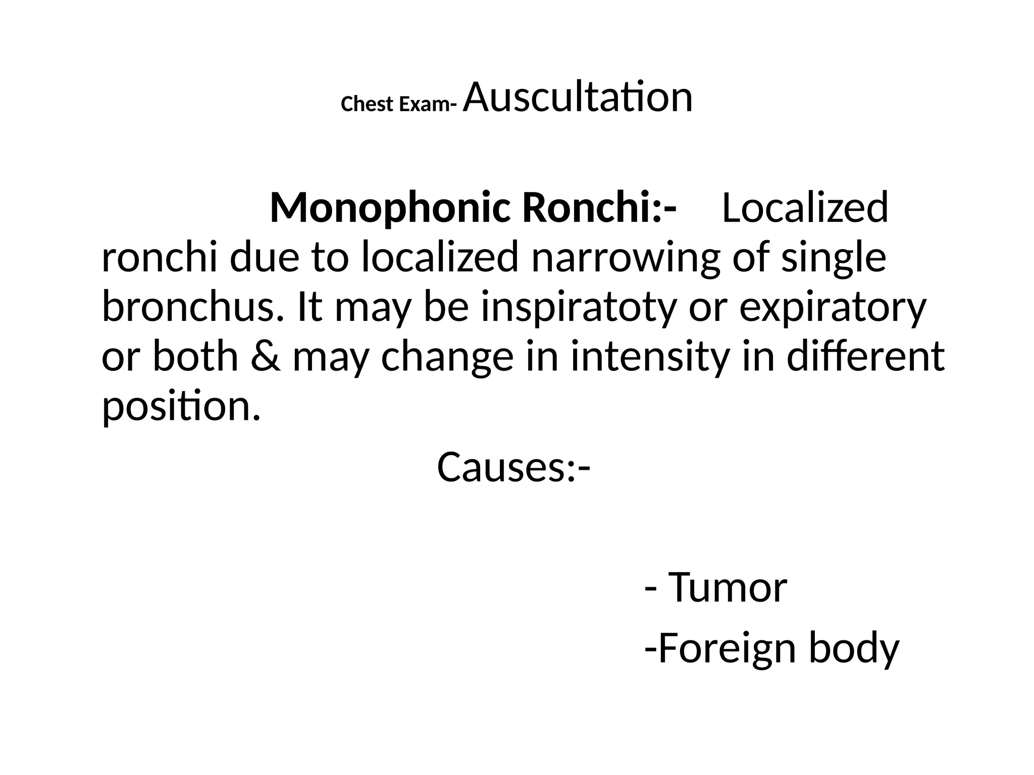 Chest Exam- Auscultation
Monophonic Ronchi:- Localized
ronchi due to localized narrowing of single
bronchus. It may be inspiratoty or expiratory
or both & may change in intensity in different
position.
Causes:-
- Tumor
-Foreign body
 