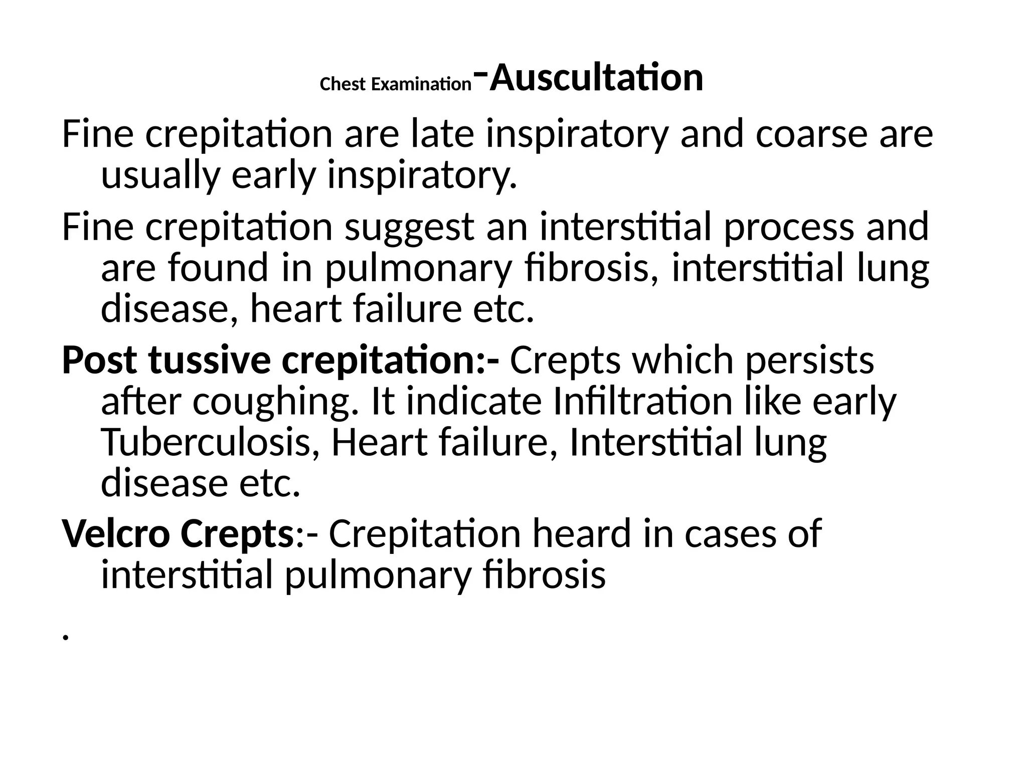 Chest Examination-Auscultation
Fine crepitation are late inspiratory and coarse are
usually early inspiratory.
Fine crepitation suggest an interstitial process and
are found in pulmonary fibrosis, interstitial lung
disease, heart failure etc.
Post tussive crepitation:- Crepts which persists
after coughing. It indicate Infiltration like early
Tuberculosis, Heart failure, Interstitial lung
disease etc.
Velcro Crepts:- Crepitation heard in cases of
interstitial pulmonary fibrosis
.
 