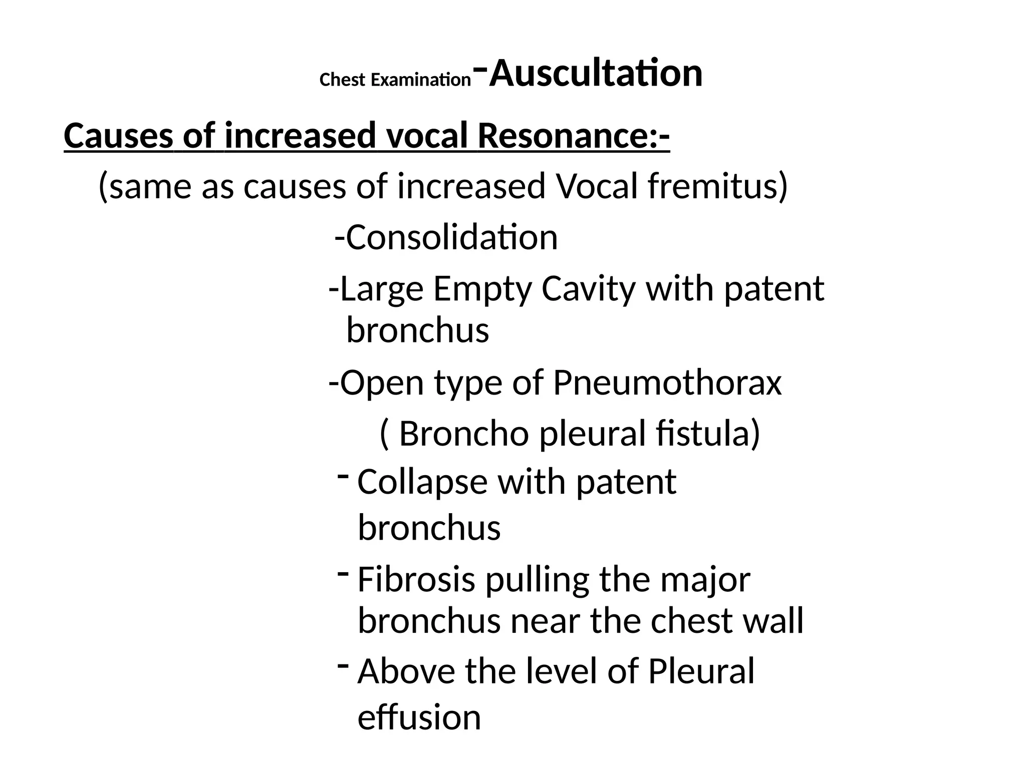 Chest Examination-Auscultation
Causes of increased vocal Resonance:-
(same as causes of increased Vocal fremitus)
-Consolidation
-Large Empty Cavity with patent
bronchus
-Open type of Pneumothorax
( Broncho pleural fistula)
- Collapse with patent
bronchus
- Fibrosis pulling the major
bronchus near the chest wall
- Above the level of Pleural
effusion
 