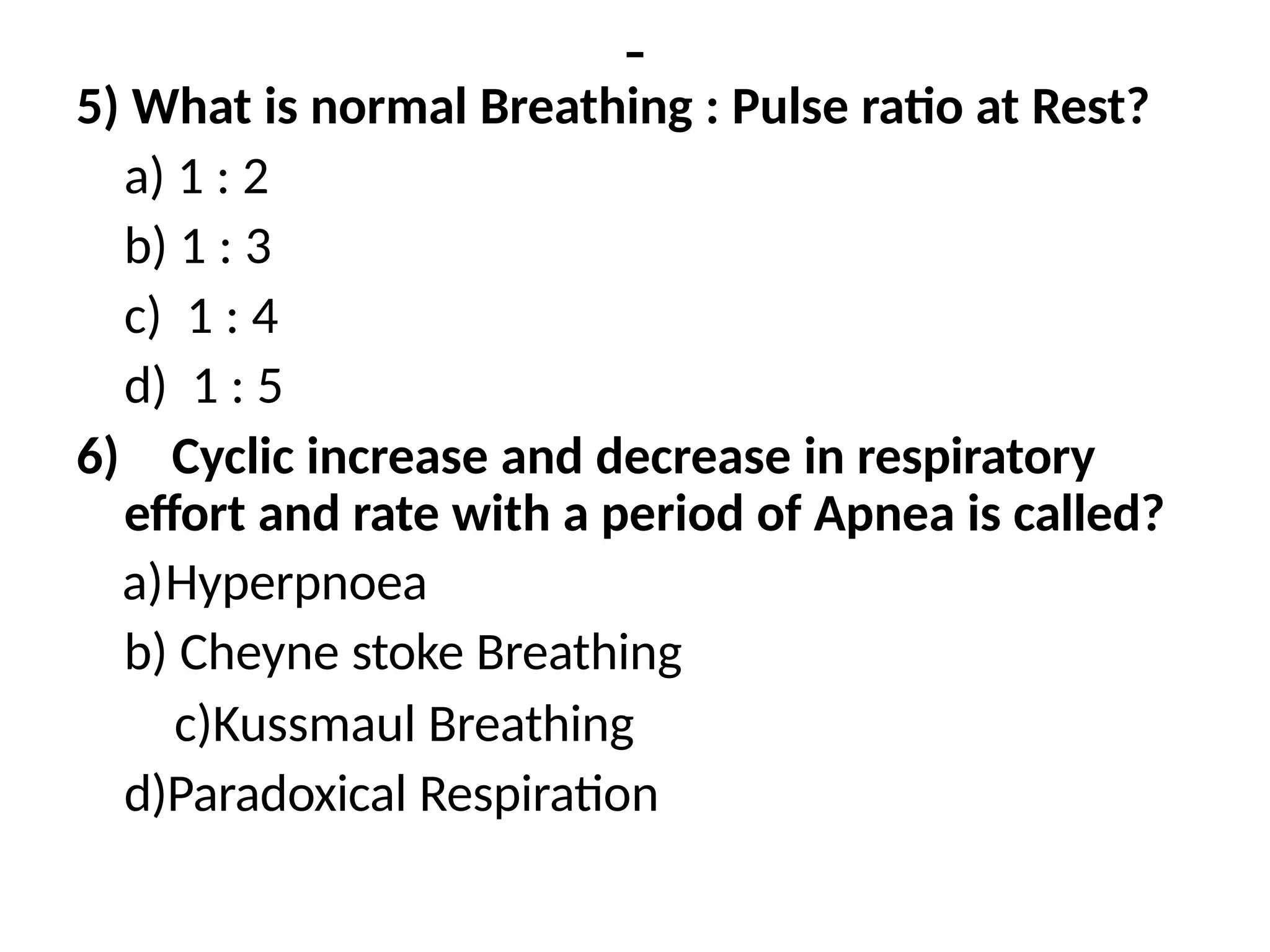 -
5) What is normal Breathing : Pulse ratio at Rest?
a) 1 : 2
b) 1 : 3
c) 1 : 4
d) 1 : 5
6) Cyclic increase and decrease in respiratory
effort and rate with a period of Apnea is called?
a)Hyperpnoea
b) Cheyne stoke Breathing
c)Kussmaul Breathing
d)Paradoxical Respiration
 