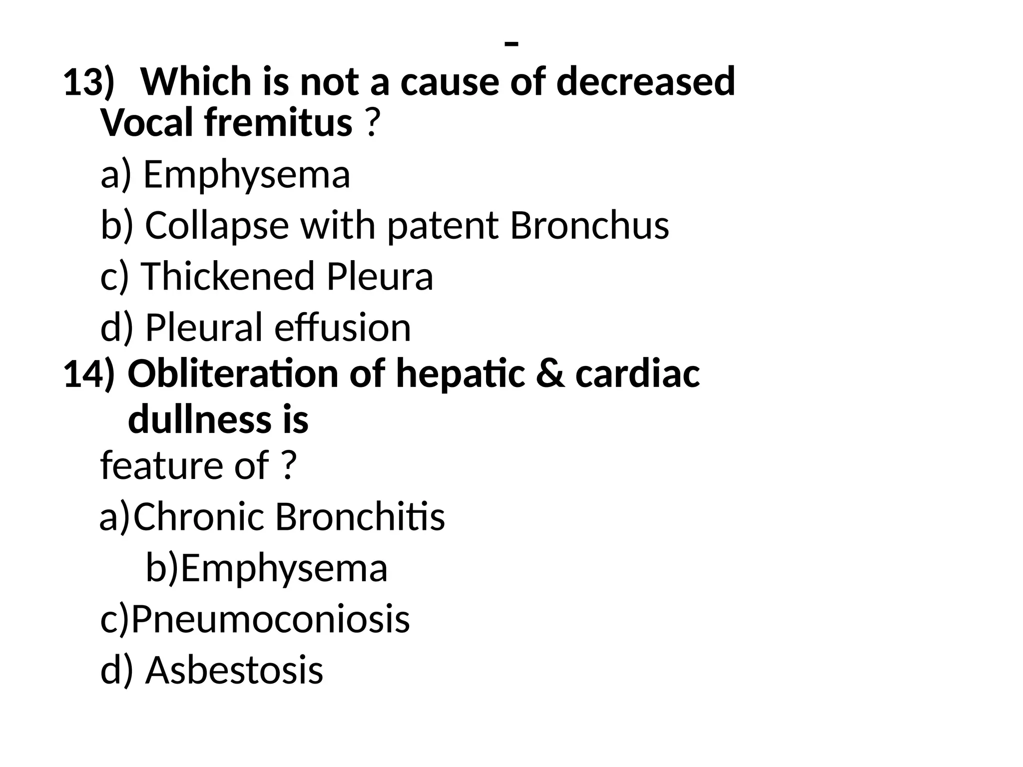 -
13) Which is not a cause of decreased
Vocal fremitus ?
a) Emphysema
b) Collapse with patent Bronchus
c) Thickened Pleura
d) Pleural effusion
14) Obliteration of hepatic & cardiac
dullness is
feature of ?
a)Chronic Bronchitis
b)Emphysema
c)Pneumoconiosis
d) Asbestosis
 