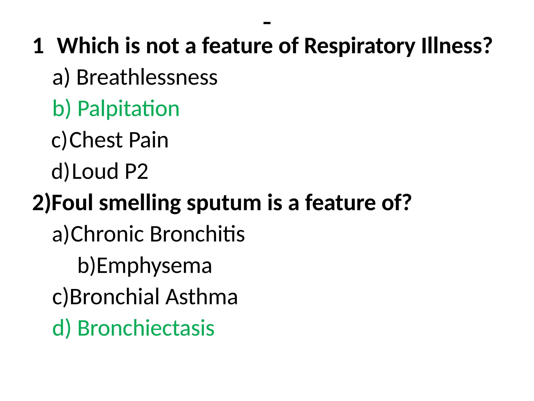 -
1 Which is not a feature of Respiratory Illness?
a) Breathlessness
b) Palpitation
c)Chest Pain
d)Loud P2
2)Foul smelling sputum is a feature of?
a)Chronic Bronchitis
b)Emphysema
c)Bronchial Asthma
d) Bronchiectasis
 