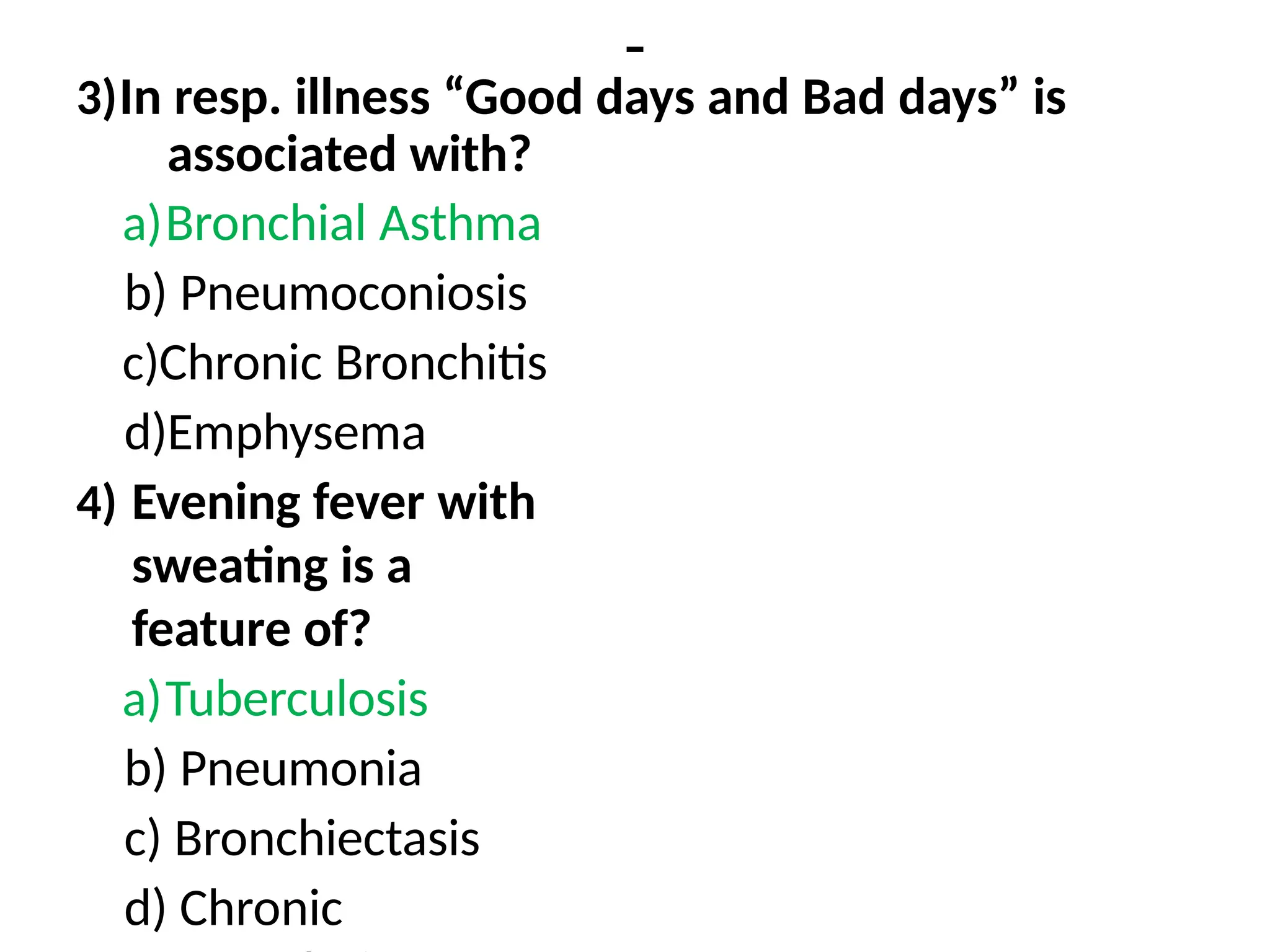 -
3)In resp. illness “Good days and Bad days” is
associated with?
a)Bronchial Asthma
b) Pneumoconiosis
c)Chronic Bronchitis
d)Emphysema
4) Evening fever with
sweating is a
feature of?
a)Tuberculosis
b) Pneumonia
c) Bronchiectasis
d) Chronic
 