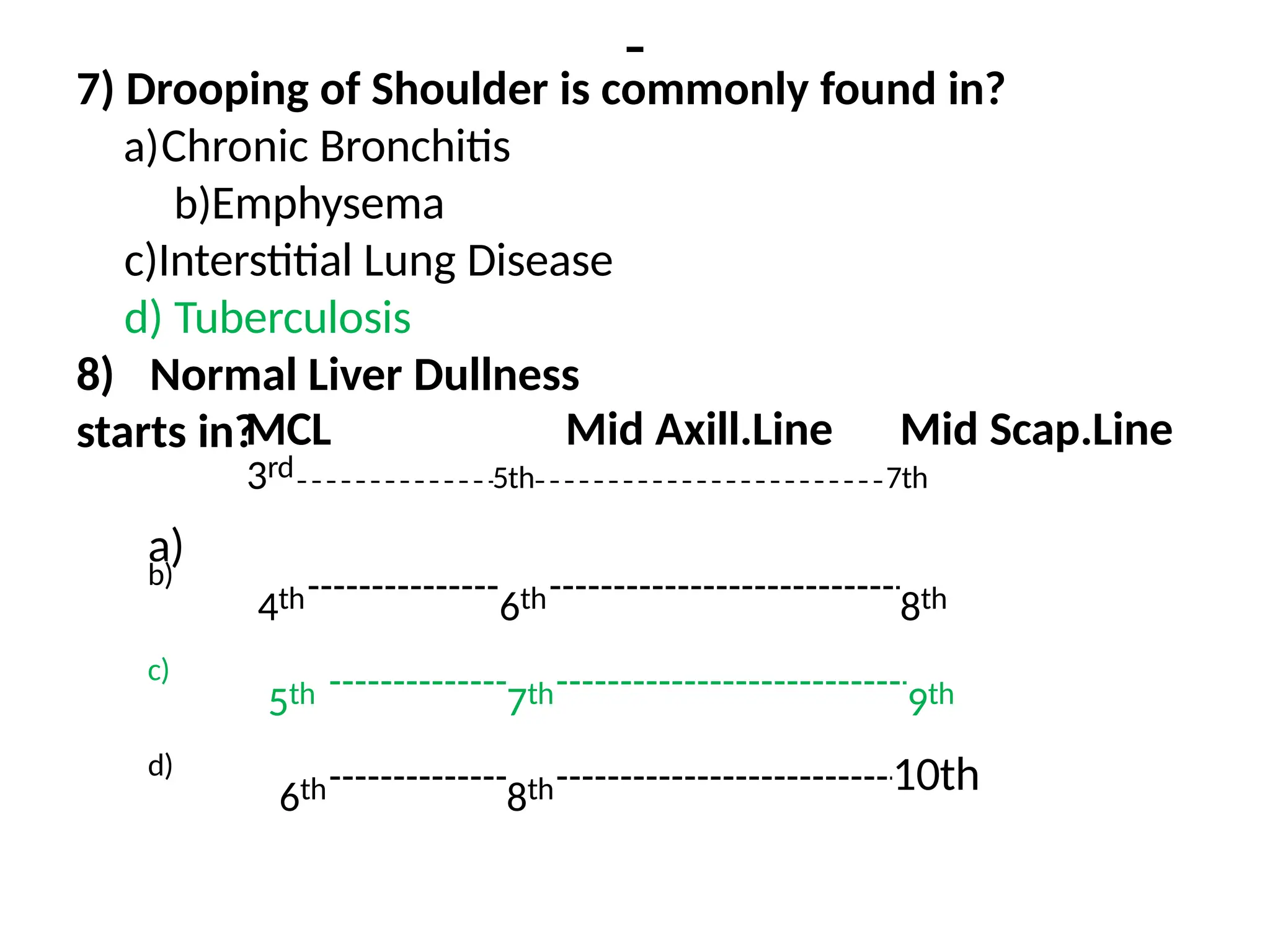 -
7) Drooping of Shoulder is commonly found in?
a)Chronic Bronchitis
b)Emphysema
c)Interstitial Lung Disease
d) Tuberculosis
8) Normal Liver Dullness
starts in?
a)
MCL Mid Axill.Line Mid Scap.Line
3rd 5th 7th
b)
4th 6th 8th
c)
5th 7th 9th
d)
6th 8th 10th
 