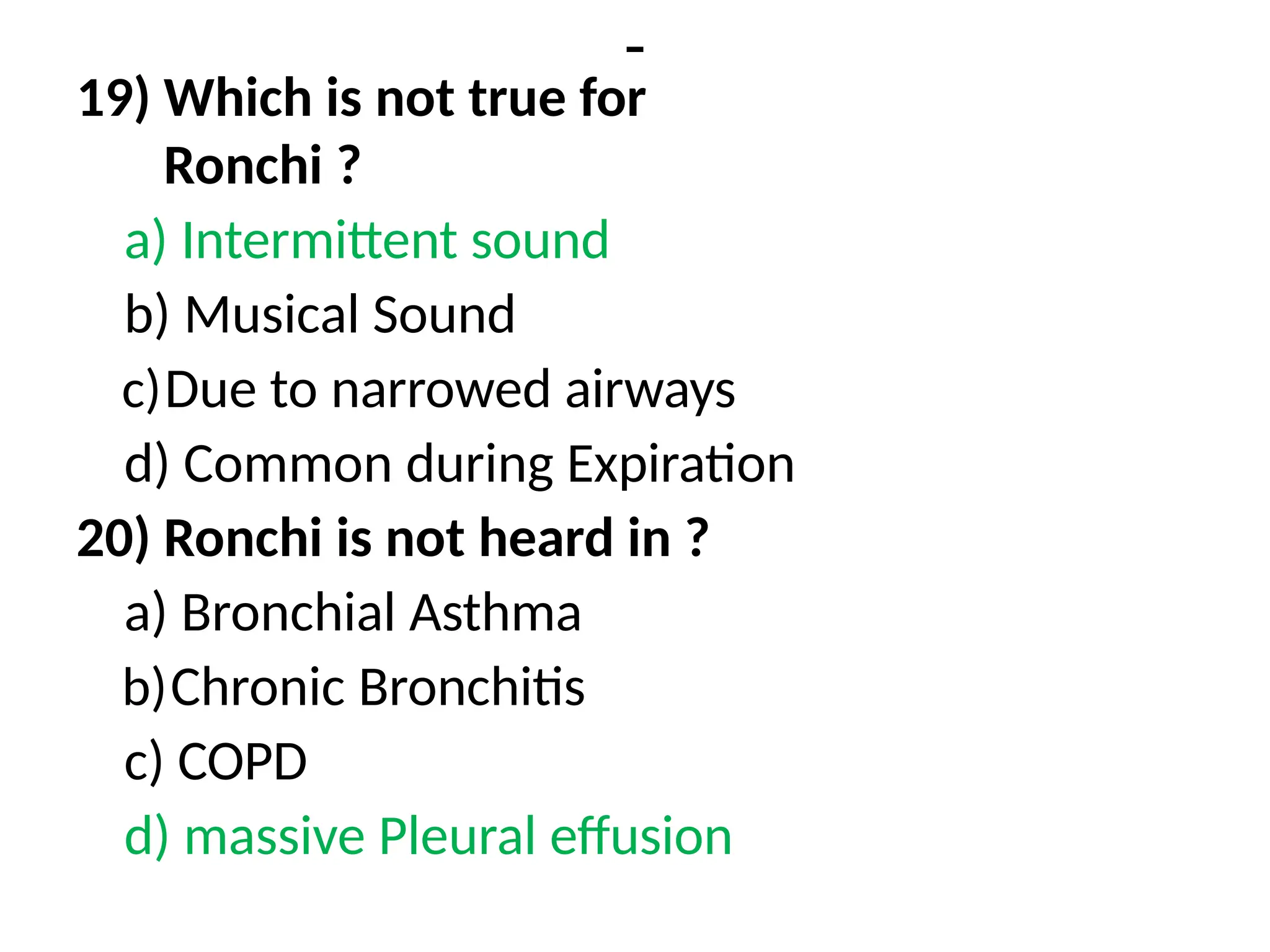 -
19) Which is not true for
Ronchi ?
a) Intermittent sound
b) Musical Sound
c)Due to narrowed airways
d) Common during Expiration
20) Ronchi is not heard in ?
a) Bronchial Asthma
b)Chronic Bronchitis
c) COPD
d) massive Pleural effusion
 