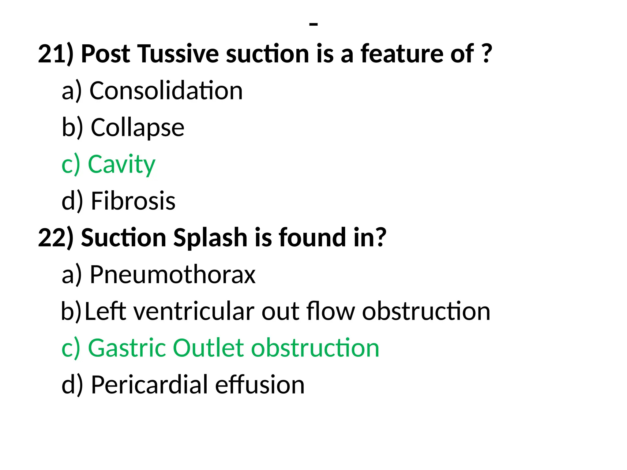 -
21) Post Tussive suction is a feature of ?
a) Consolidation
b) Collapse
c) Cavity
d) Fibrosis
22) Suction Splash is found in?
a) Pneumothorax
b)Left ventricular out flow obstruction
c) Gastric Outlet obstruction
d) Pericardial effusion
 