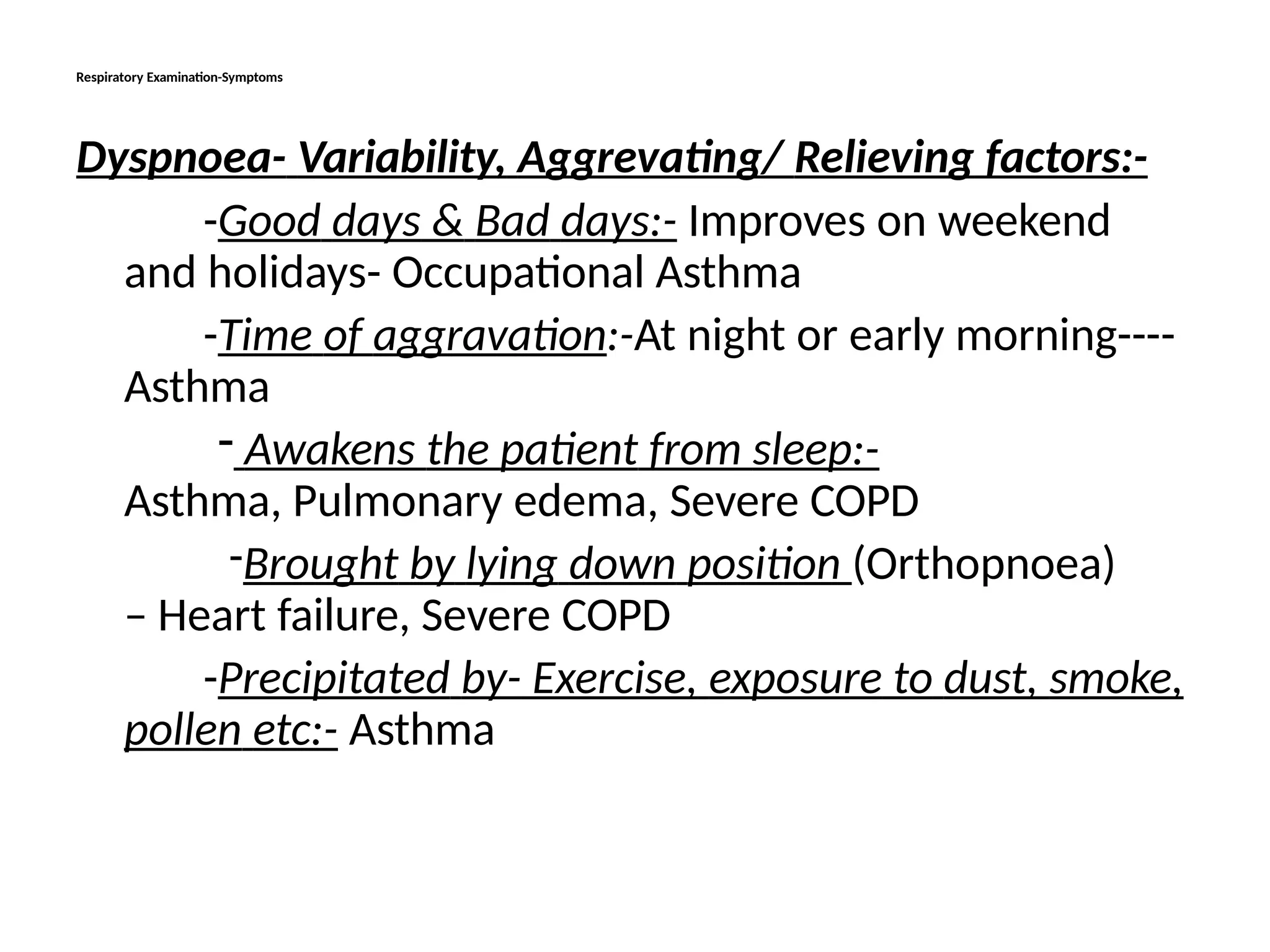 Respiratory Examination-Symptoms
Dyspnoea- Variability, Aggrevating/ Relieving factors:-
-Good days & Bad days:- Improves on weekend
and holidays- Occupational Asthma
-Time of aggravation:-At night or early morning----
Asthma
- Awakens the patient from sleep:-
Asthma, Pulmonary edema, Severe COPD
-Brought by lying down position (Orthopnoea)
– Heart failure, Severe COPD
-Precipitated by- Exercise, exposure to dust, smoke,
pollen etc:- Asthma
 