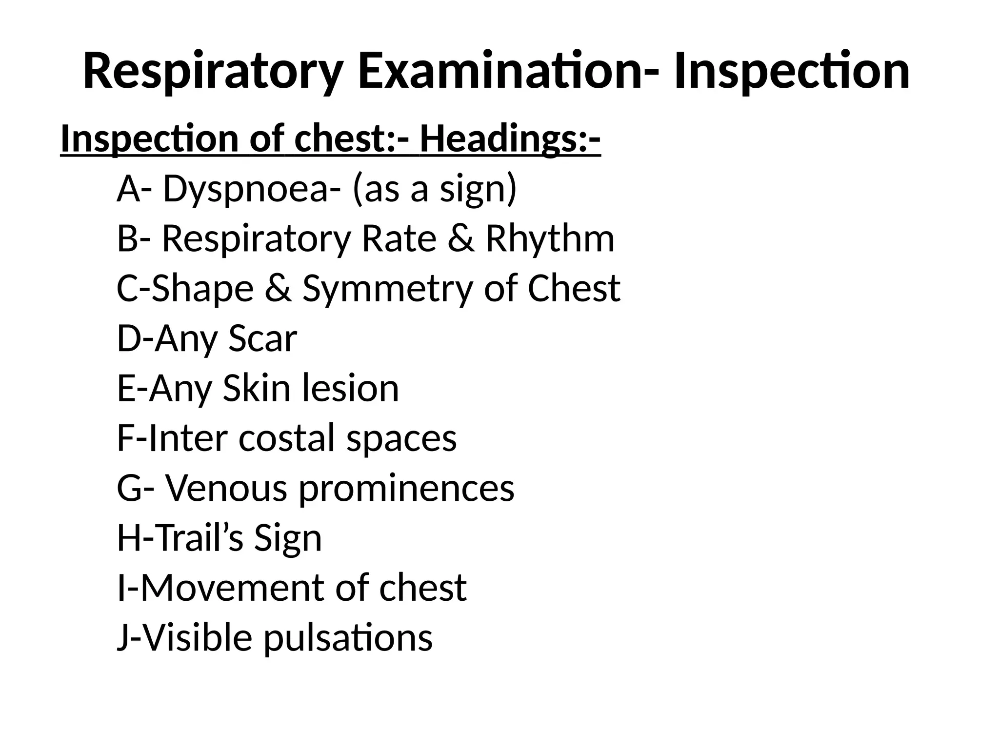 Respiratory Examination- Inspection
Inspection of chest:- Headings:-
A- Dyspnoea- (as a sign)
B- Respiratory Rate & Rhythm
C-Shape & Symmetry of Chest
D-Any Scar
E-Any Skin lesion
F-Inter costal spaces
G- Venous prominences
H-Trail’s Sign
I-Movement of chest
J-Visible pulsations
 