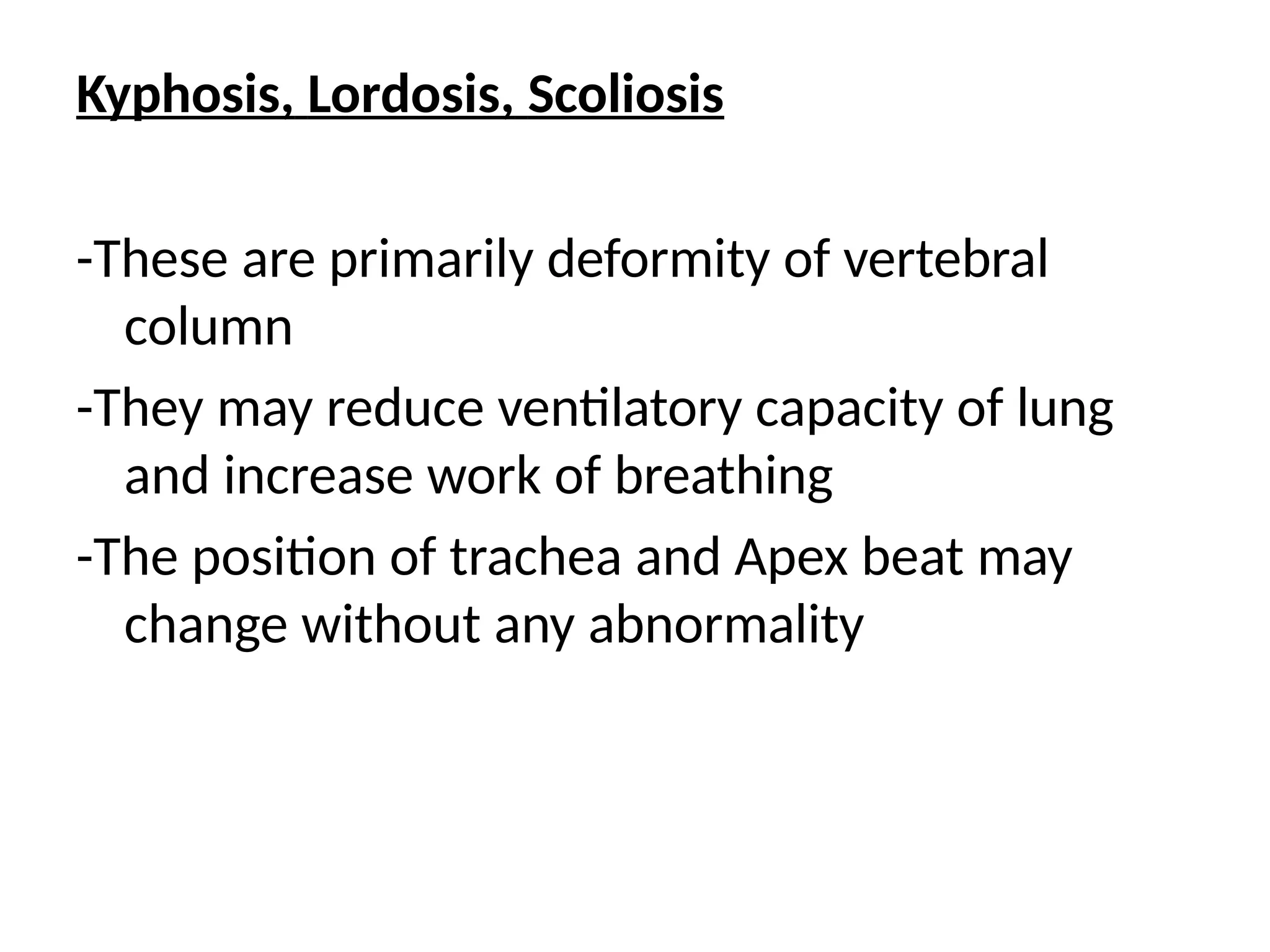 Kyphosis, Lordosis, Scoliosis
-These are primarily deformity of vertebral
column
-They may reduce ventilatory capacity of lung
and increase work of breathing
-The position of trachea and Apex beat may
change without any abnormality
 