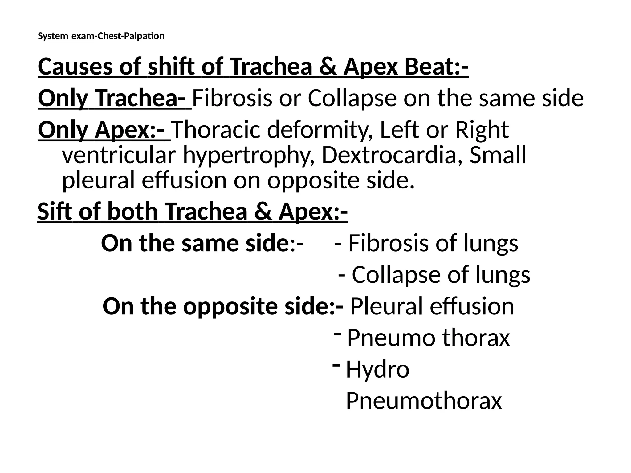 System exam-Chest-Palpation
Causes of shift of Trachea & Apex Beat:-
Only Trachea- Fibrosis or Collapse on the same side
Only Apex:- Thoracic deformity, Left or Right
ventricular hypertrophy, Dextrocardia, Small
pleural effusion on opposite side.
Sift of both Trachea & Apex:-
On the same side:- - Fibrosis of lungs
- Collapse of lungs
On the opposite side:- Pleural effusion
- Pneumo thorax
- Hydro
Pneumothorax
 