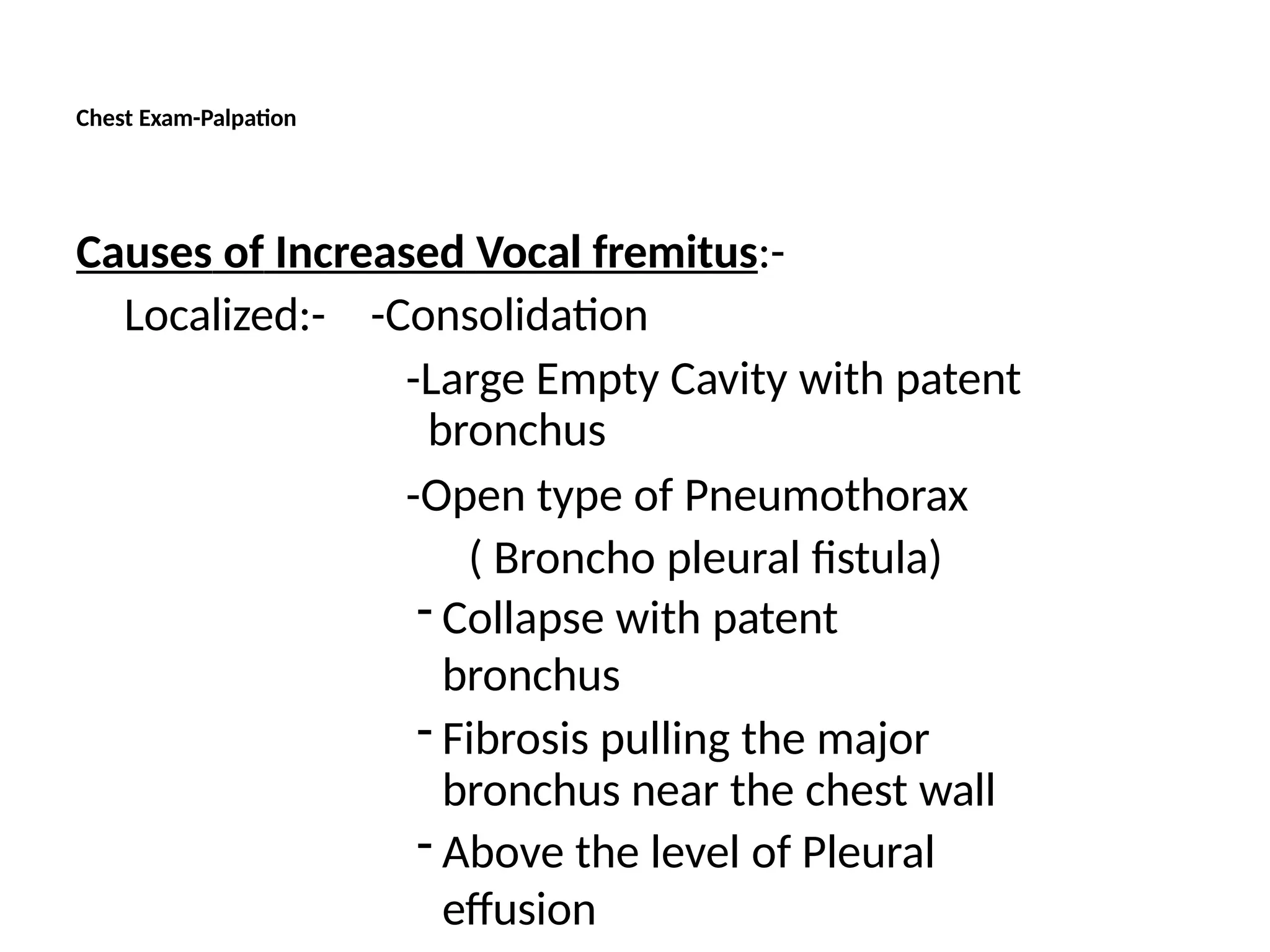 Chest Exam-Palpation
Causes of Increased Vocal fremitus:-
Localized:- -Consolidation
-Large Empty Cavity with patent
bronchus
-Open type of Pneumothorax
( Broncho pleural fistula)
- Collapse with patent
bronchus
- Fibrosis pulling the major
bronchus near the chest wall
- Above the level of Pleural
effusion
 