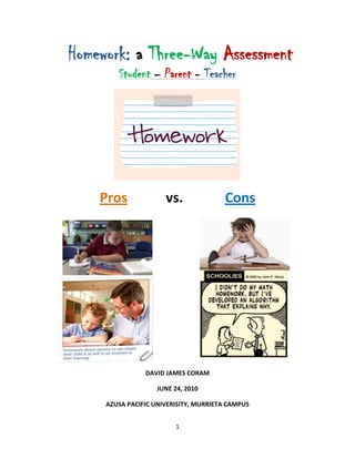  Homework: a Three-Way Assessment<br />Student – Parent - Teacher<br />1584960161290<br />Pros vs.Cons<br />456565116205346202057785<br />3462020192405184785201930<br />DAVID JAMES CORAM<br />JUNE 24, 2010<br />AZUSA PACIFIC UNIVERISITY, MURRIETA CAMPUS<br />CITATION and PERMISSION<br />Azusa Pacific University<br />Department of Advanced Studies in Education<br />School of Education and Behavioral Studies<br />Citation and Permission<br />Author: David James Coram<br />    <br />    Title: Homework: a Three-Way Assessment<br />An unpublished report presented in a colloquium on Research for Educators at Azusa Pacific University, California.   Date: June 24, 2010.<br />Limited Permission to Photocopy<br />I give permission to faculty in the School of Education and Behavioral Studies at Azusa Pacific University to make limited photocopies of this unpublished research report.  I understand that the limited photocopies of my research report may be made available only as reading models for other teachers and educators engaged in educational research and that the content of my paper may be used only in discussions among other teachers and educators on ways of designing and reporting educational research.   No part of this report may be reproduced for other purposes without the written permission of the author, except by a reviewer, who may quote brief passages in a review.<br />____________________________     __________________<br />SignatureDate<br />DEDICATION and ACKNOWLDGEMENT<br />Upon deep reflection, there are many persons to whom I could dedicate this research project. The list is really endless and could include past professors, teachers and mentors. Many of us tend to consider our parents, a cousin, uncle or an aunt who took care of us through our youth or some trial and tribulation. For those of us who are religious, we look to that mentor, priest, monk, pastor, rabbi and in many instances God, who truly does deserve the credit and dedication. When I look deeper into myself and really dig down I considered my first wife whom I lost in an auto accident or my mother who was sick throughout my high school years passing away at the age of 52 when I was just 21. I considered my four children who justly deserve this dedication, but when I finally got through the list it really just boiled down to one person. That person who has been there day in and day out for the past 20 years, for better or worse when I was a jerk and not, even though it was a jerk more often than not. That person is my wife Corinna. I want to dedicate this project and thank her for the support she has provided in so many ways to which words alone could not come close to doing justice.<br />I would also like to acknowledge and thank two key participants to which without, I would not have been able to complete this research project. The first person I would like to thank is Randi Riggs for providing me a method to perform my research to which would have been far tougher to accomplish without her help. Randi, also being an English teacher, provided her invaluable skills as a mechanism of support, reviewing the research materials and the final work product assuring its quality and consistency. Secondly, I would like to thank Mrs. Lisa Musick a peer who has provided her invaluable editing skills to ensure that the final product meets with the professional standards of the Teaching Profession and that of Azusa Pacific University Masters of Education Program.  <br />ABSTRACT<br />Homework going back to the early days of this country and since the 1700 s has been a controversial topic in education. Many new teachers moving into this profession, as well as those long ingrained into it continued to have questions about as this controversial topic. In this research project I dig into three differing perspectives: the student, the teacher, and the parent to reveal the similarities and differences between their perceptions of homework at the high school level. I also delved into the merits of homework and what forms of homework students believe to have a greater meaning for them.<br />The research as described focused focuses on three focus groups: students, teachers and parents. Each focus group received a slightly varied survey to complete. The data from these surveys were categorized based upon the research question. From this process of categorizing the data, several student focus groups were interviewed for gathering additional information. Additionally, spontaneous interviewing of parents, teachers and students occurred as the opportunity presented itself.  <br />Upon completion of categorizing the data, an analysis and reflection of the data was performed summarizing and interpreting what the data represents. From this application of the data, it was summarized as to application of the results for the teacher, school and district. The result of this research provides insight into the homework perspective from the student, teacher and parent and whether a particular method, subject or volume thereof makes a difference toward student learning.<br />TABLE OF CONTENTS<br />INTRODUCTION1<br />BACKGROUND3<br />Personal Contexts3<br />Review of the Literature4<br />Assumptions and Beliefs6<br />Research Question and Approach7<br />STUDY DESIGN9<br />Participants9 <br />Setting for Study9<br />Activities for Participants10<br />Methods of Data Collection and Data Analysis………………………………..10<br />Findings and Analyses13<br />Findings from Student Questionnaire13<br />Findings from Parent Questionnaire16<br />Findings from Teacher Questionnaire19<br />Findings from Student Focus Groups and Individual Interviews21<br />             Overall Findings23<br />DISCUSSION OF RESULTS27<br />New Insights into my Teacher Role27<br />New Insights into the Students, Parents and Teachers28<br />New Insights into my Theoretical Beliefs29<br />Reflections on Ethical Issues30<br />Applications31<br />Next Steps of Inquiry32<br />Limitations33<br />CONCLUSION35<br />APPENDICES37<br />REFERENCES50<br />INTRODUCTION<br />It was just another Tuesday afternoon this past January when I left my house and headed toward the middle school where my sixth grade daughter and eighth grade son attend school. It was another beautiful southern California winter afternoon. As usual the traffic around the school during this time was hectic but orderly. As I pulled into a park parking lot right next to the school, I observed my daughter and son standing on the edge of the parking lot patiently waiting for me.<br />“How was your day?” I asked my kids as they climbed into the truck.  Cars lined up in front of their middle school to pick students in a hectic but orderly fashion.  My sixth grade daughter and eighth grade son selected their seat according to the number of their birthday while placing books and other school supplies on the car seat.  After each briefly giving their version of the day, my son saying “great” and my daughter “okay,” we moved on to the next question. “Do you have any homework?” I asked.   My son said, “Nope got it all done in advisement.” My daughter said, “Yep, math, science, and reading.”<br />As they decided (based upon their birthday daughter odd, son even day) who gets to sit in the front seat of my extended cab pickup I remember just telling them to get in as the cars started to line up behind me to exit the parking lot. As we headed home our daily conversation ensued which nearly always includes the standard question: “how was your day?”   After each briefly giving their version of the day, my son saying “great” and my daughter “okay,” we moved on to the next question. “Do you have any homework?” My son said, “Nope got it all done in advisement.” My daughter said, “Yep, math, science, and reading.” I’d like to say this was odd, but this seemed to be the daily pattern.  Almost without change I ask my kids on the way home about homework with my eighth grade son more often having no homework, while my sixth grade daughter usually has one-two hours every night. I find it highly odd as a parent and a new teacher that one child has so much homework and is barely passing her classes, while the other has relatively no homework and earns all B’s and A’s.<br />Based upon this odd phenomenon, I decided to research the task of homework. My reasoning was I hoped to discover why this is occurring occurs and why homework seemed to be so unbalanced between the grades. Being primarily a high school substitute teacher, I thought I would begin at the high school level for this research project and if the opportunity arises, perhaps in the future, expand my research into the middle and possibly the elementary school grade levels. <br />After deep consideration and limited access to high school students, I decided on a series of questionnaires to give dimension to my results: high school students ninth through twelfth grades), high school teachers, and the corresponding parents of those students.  The questionnaires would be slightly different from the other. My thoughts include an attempt to find the differing perspectives of the three subject groups as to  their points of view of homework, what forms of homework may be more beneficial for the student, and what are the expectations are as to the participation of each in the homework process. Should parents help or not with homework, do teachers need to review (grade) and follow up with each student (if so, how) and what expectations do teachers and parents have for their student/child to complete the homework?<br />BACKGROUND<br />Personal Context for Study<br />Thinking about my own high school days and before, I remember being diligent about completing my homework without parental coercion or daily reminders. Very seldom do I remember my parents helping me with it or me asking them for help. As an athlete from fourth grade and beyond I knew if I wanted to play ball that I had to complete it or I could be dropped from the team. I clearly remember projects that I had to complete at home, being graded and returned, but as to daily homework I can’t remember any of it being returned with a grade other than perhaps a check mark placed at the top. <br />When I think about teachers having five to six classes a day with 30-40 students in each, I don’t see how it is humanly possible for a teacher to review, mark, grade and record 150 to 240 individual pieces of homework daily five days a week for 36 weeks. This, of course, does not include additional student work such as tests, assessments, projects and everything else teachers have students prepare to show their understanding of the content, which needs to be reviewed, marked, graded and recorded during the week, month and school year.<br />With all of these items piling atop the other for the teacher, what homework is really worth doing producing for and by the student?  Does every piece need to be graded? Will students do the homework if they don’t get a grade? These basic homework questions are asked frequently but the answers are as bewildering as the numerous as the various angles people contemplate and attempt to answer them. The reason for this research paper is not to answer all of these subject questions, but to try and ascertain if there is some common ground as to what type and/or form of homework, what subject(s) and what amount of homework accomplishes the goal of what homework is supposed to accomplish. That is provide a method for higher learning, reinforce / solidify earlier learning and prepare a student for future learning. <br />Review of the Literature<br />So where do I go from here? Being a parent, a new teacher, as well as a student for more years than I want to count, I thought the first logical step would be expand beyond what I currently know and believe about homework. I need to widen the spectrum of information beyond what I believe and know for myself. I thought that the internet would be a good first step in finding foundational information on what others have already discovered. This would help me fill in some gaps as well as help me to focus my research direction. I spent numerous hours getting a feel for what other education professionals thought and believed about homework. This research solidified my belief that this topic was truly an issue of value with to polarizing sides against each other. <br />The differences of these two sides are extreme, with one side holding firm that homework is a waste of time and does not support learning. The other side is fighting just as boldly stating that homework is utilized as method of higher learning expanding beyond the school by providing the student the tools to continue their learning process on their own thus preparing them for the future.  At minimum those educators in favor of homework see it as a tool to reinforce those lessons taught in school either that day or prior to.<br />As I prepared to perform my research, I knew that I had to learn more as to homework and the beliefs and traditions surrounding it. Yes, I did have my own point of view from my own experiences and that of my children, but I knew I needed to widen that knowledge base. Therefore I read several books that provided historical, political, social issues, and methodical perspectives on homework. In The End of Homework by Etta Kralovec and John Buell (2000), the authors provide an historical and political culture surrounding homework in public schools.  They are clearly opposed to the benefits of daily doses of homework for the student. To this end, it affirmed my belief that I held prior to the start of this research project. <br />The next book I utilized as part of my research was Closing the Book on Homework, by John Buell (2004). This book was heavy on the history of homework in this country since the inception of public schools in the 1700s. The author guided me through the years arriving finally arriving in the present. At this point the book took a significant change in direction moving toward politics and progressivism in education and homework arriving to the same argument reached in The End of Homework. That conclusion was that homework provided little to no academic benefit while infringing upon family, work and social development.<br />A third, quite refreshing text I reviewed for this paper was authored by John Rosemond. Ending the Homework Hassle addresses the teacher, student and parent homework triangle in a way that utilizes the benefit of each.  The book explains how teachers, students and parents need to concur (or simply “come together on”) their individual expectations and tasks as to homework so that the process can be successful.  After reading Rosemond’s book, I wanted to visualize how I could apply his strategies into the lesson and homework process.<br />This led me to read a portion of Classroom Instruction that Works, by Robert Marzano, Debra Pickering and Jane Pollock. (2001) This brief research provided insights into the use and insertion of homework into a curriculum and lesson plan. It also provided time, grading and practice methods for homework implementation thus rounding out Rosemond’s ideas for a homework strategy.<br />Finally as I completed my background research, I discovered a short article in the Huffington Post (March 22, 2010) titled “Why Homework is Good for Kids,” by Diane Rativich, a History Professor at New York University. The article supported homework in our schools and it perpetuates the ongoing fight between those for and those against homework in education. It reaffirmed the comments included in both Kralovec and Buell’s books continuing the polarization of the two opposing sides.<br />Assumptions and Beliefs<br />As I began this project I had mixed emotions about homework. Those views included the feeling that a majority of homework given to me in my high school years, and today given to my children have little benefit as far as actually providing learning; it seems comprised of mostly busy work. After having just spent more than seven hours at school and another two hours at practice for a sport I was participating in, both my brain and body had had enough. There comes a point where my brain (and I am sure it’s the same for most others) says “that’s it” and it shuts down. <br />I must say, as I delved deeper and deeper into this project, my opinion slowly transformed from one-sided toward the middle. I began to wonder if there was a way of finding whether or not I could take a fair and reflective approach to this issue. I come to the point and believe that not all homework is bad and unnecessary, but perhaps some types of homework are necessary and more beneficial than others.  I decided to work on a question that was narrow yet broad enough to provide an answer as I looked from the three differing perspectives. I wanted to discover the similarities and the differences in opinions, find where the common ground is and where there are differences about homework.  Homework should not be busy work. It is supposed to have a reason with a means to an end with that end being student learning, growth, and development. <br />To assist in getting me to this end, I formulated a question that I hope will reveal the perceptions of the three parties most involved in the homework process: the student, the teacher and the parent. To distinguish their perceptions, I want to reveal the differences in them. Finally, to get to the core of the true benefits of homework, I have to discover what types of homework students find to have greater meaning for them. By tying these three parties together in a collaborating method I hope to find what works best, focusing on the differences and the similarities I hope to begin the process of making homework what it is meant to be for the student… truly meaningful, beneficial and developmental. <br />Research Question and Approach<br />As I contemplated my thoughts on homework moving gradually from a negative into a middle-ground perception, I began the process of creating the following research question. My goal was to position myself in an area of middle ground so that I can objectively look at this topic with a clear mind to allow the research evidence to truly reflect the truth. Below is the question:  <br />,[object Object]