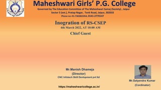 Maheshwari Girls’ P.G. College
Governed by The Education Committee of The Maheshwari Samaj (Society) , Jaipur
Sector 5 (ext.), Pratap Nagar, Tonk Road, Jaipur, 302033
Phone no:-91-7302823354, 0141-2770147
Inogration of RS-CSEP
4th March 2022, AT 10:00 AM
Chief Guest
Mr.Manish Dhameja
(Director)
CNC Infotech Skill Devlopment pvt ltd
Mr.Satyendra Kumar
(Cordinator)
https://maheshwaricollege.ac.in/
 