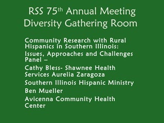 RSS 75th Annual Meeting
Diversity Gathering Room
Community Research with Rural
Hispanics in Southern Illinois:
Issues, Approaches and Challenges
Panel –
Cathy Bless- Shawnee Health
Services Aurelia Zaragoza
Southern Illinois Hispanic Ministry
Ben Mueller
Avicenna Community Health
Center
 