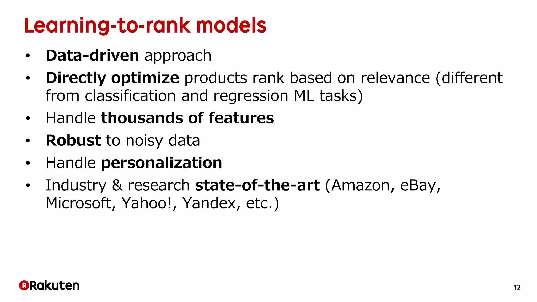 12
• Data-driven approach
• Directly optimize products rank based on relevance (different
from classification and regression ML tasks)
• Handle thousands of features
• Robust to noisy data
• Handle personalization
• Industry & research state-of-the-art (Amazon, eBay,
Microsoft, Yahoo!, Yandex, etc.)
 