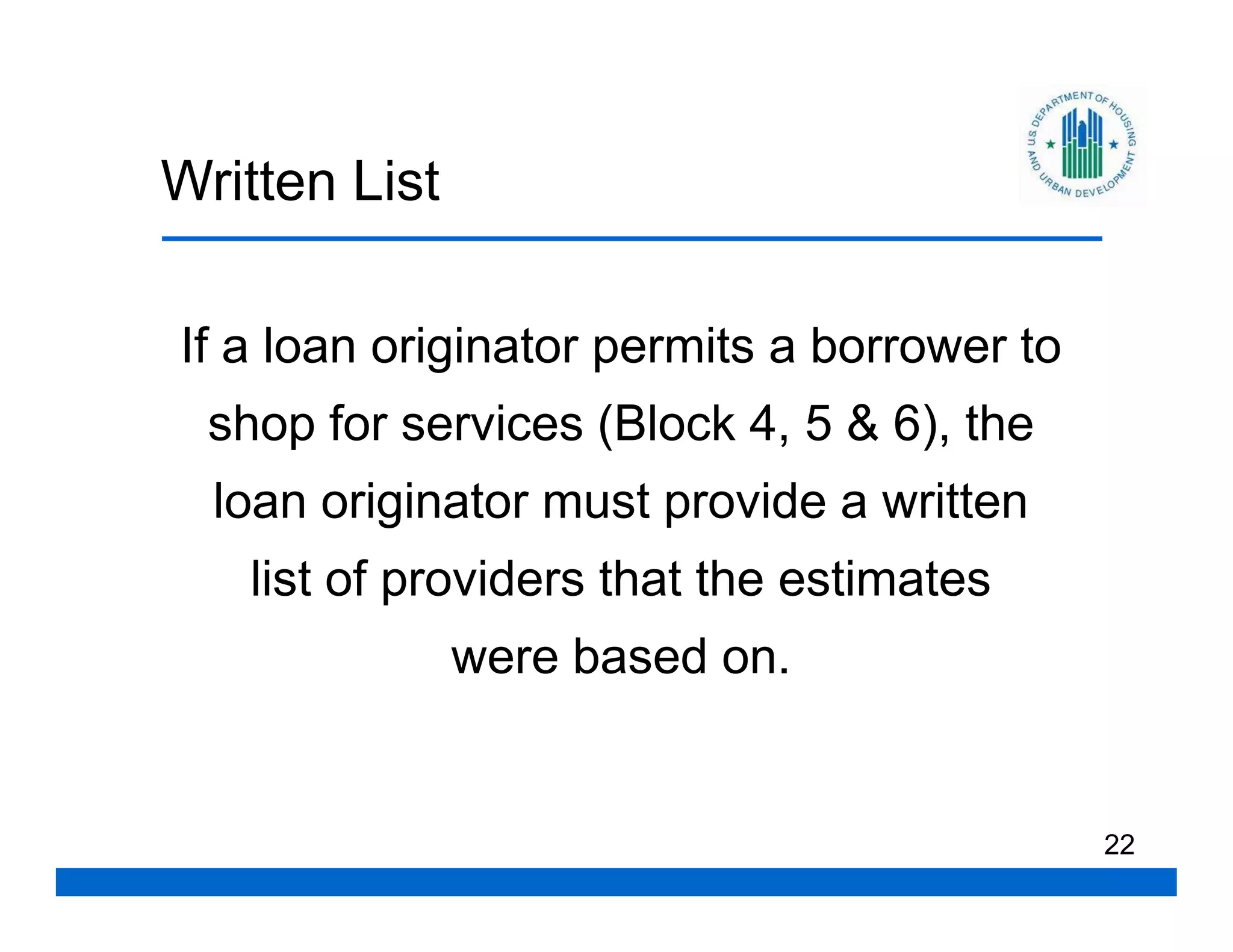 Written List

If a loan originator permits a borrower to
  shop for services (Block 4, 5 & 6), the
  loan originator must provide a written
    list of providers that the estimates
               were based on.


                                             22
 
