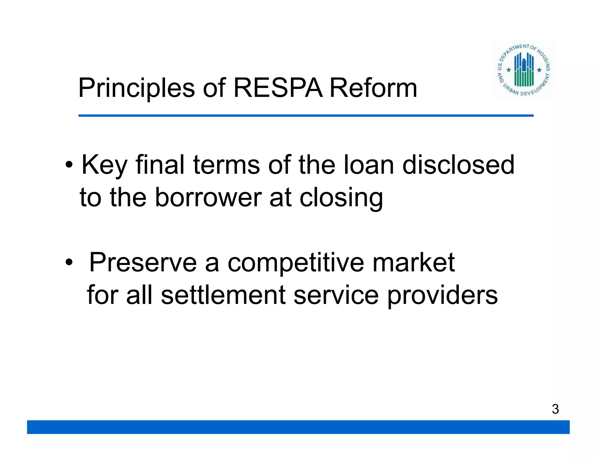 Principles of RESPA Reform

• Key final terms of the loan disclosed
  to the borrower at closing

• Preserve a competitive market
  for all settlement service providers



                                          3
 