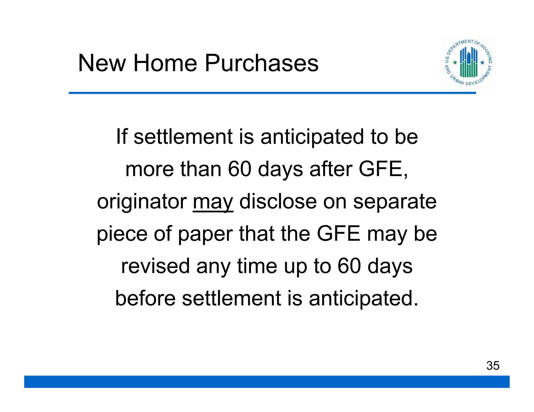 New Home Purchases

   If settlement is anticipated to be
     more than 60 days after GFE,
 originator may disclose on separate
 piece of paper that the GFE may be
    revised any time up to 60 days
   before settlement is anticipated.

                                        35
 