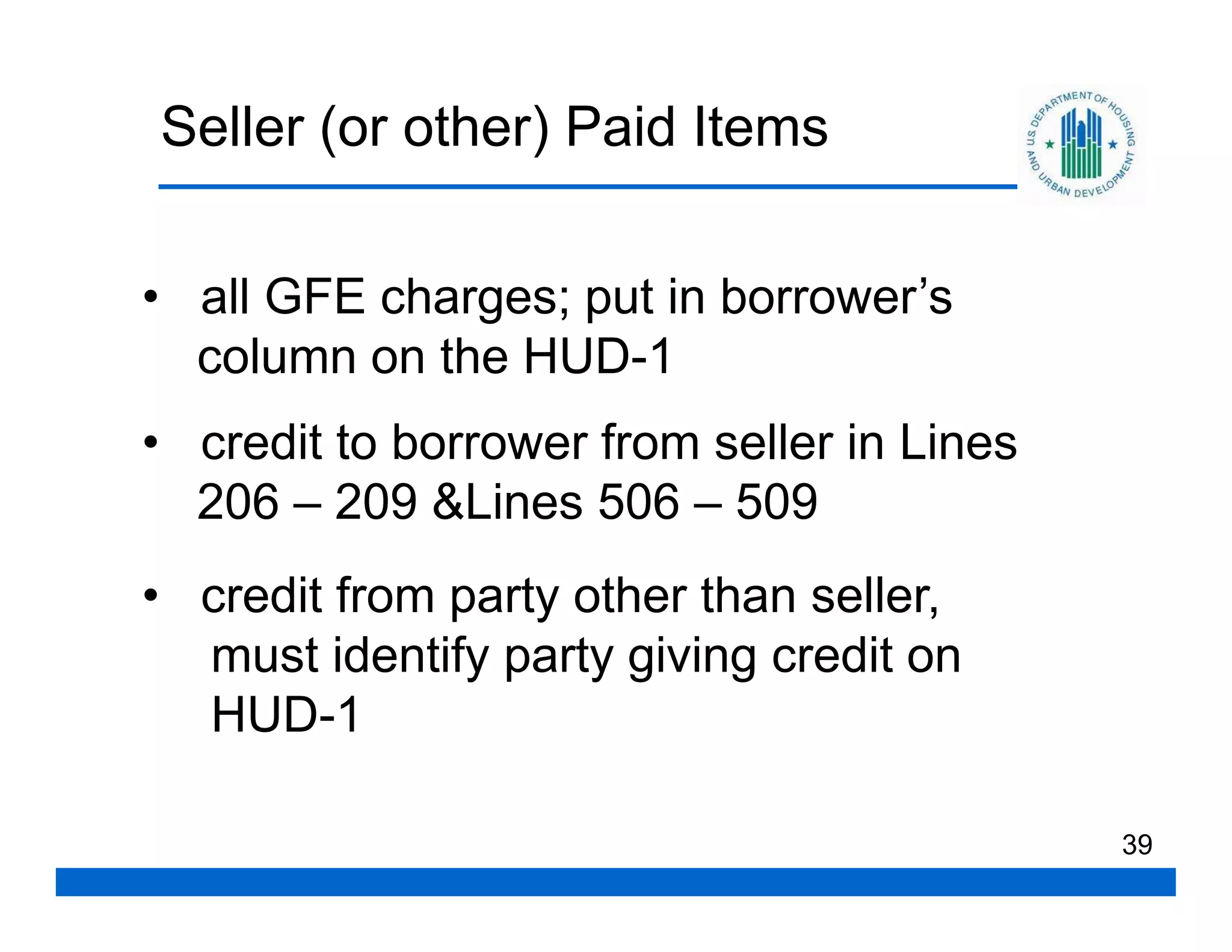 Seller (or other) Paid Items

• all GFE charges; put in borrower’s
  column on the HUD-1
• credit to borrower from seller in Lines
  206 – 209 &Lines 506 – 509
• credit from party other than seller,
  must identify party giving credit on
  HUD-1

                                            39
 