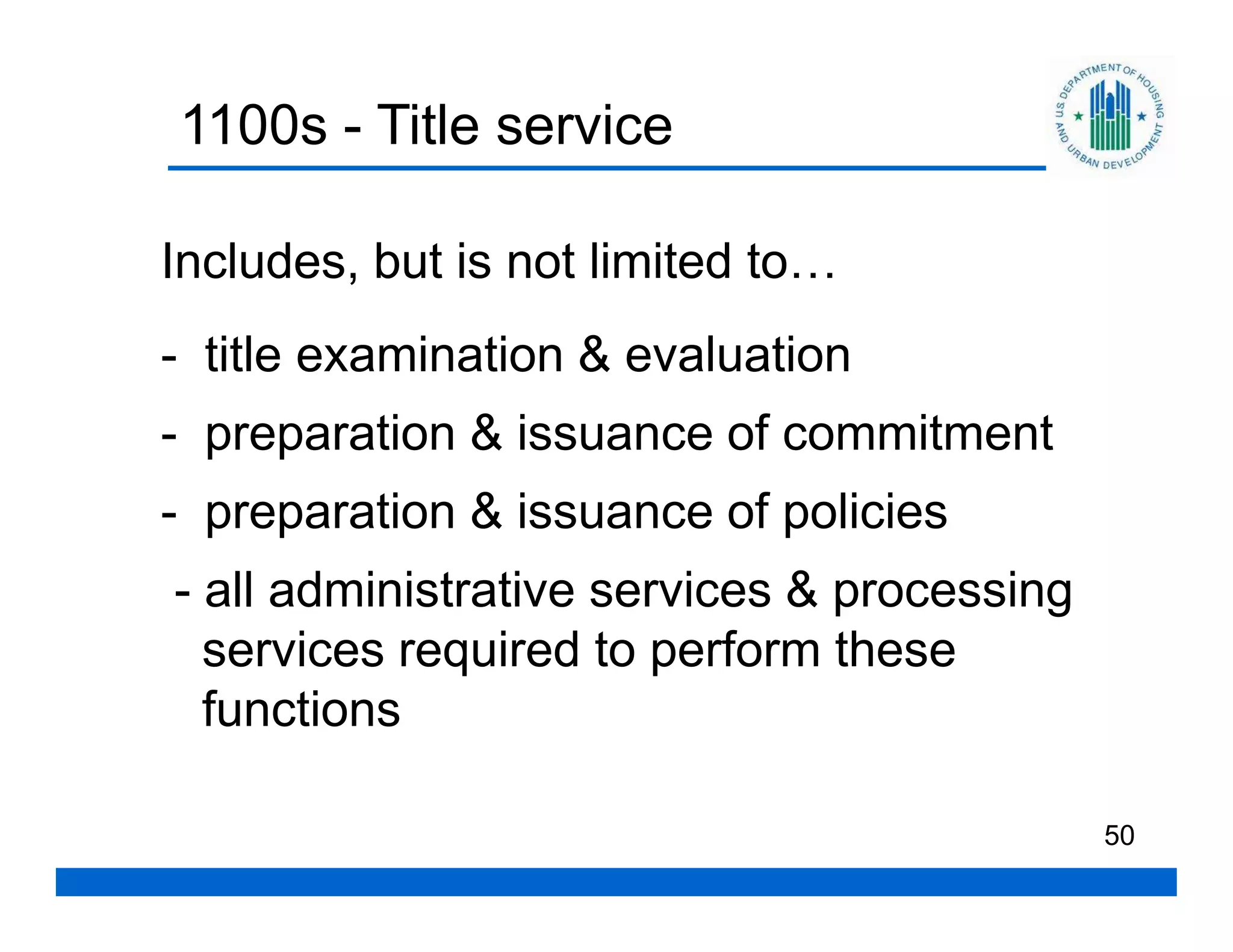 1100s - Title service

Includes, but is not limited to…
- title examination & evaluation
- preparation & issuance of commitment
- preparation & issuance of policies
- all administrative services & processing
  services required to perform these
  functions

                                             50
 