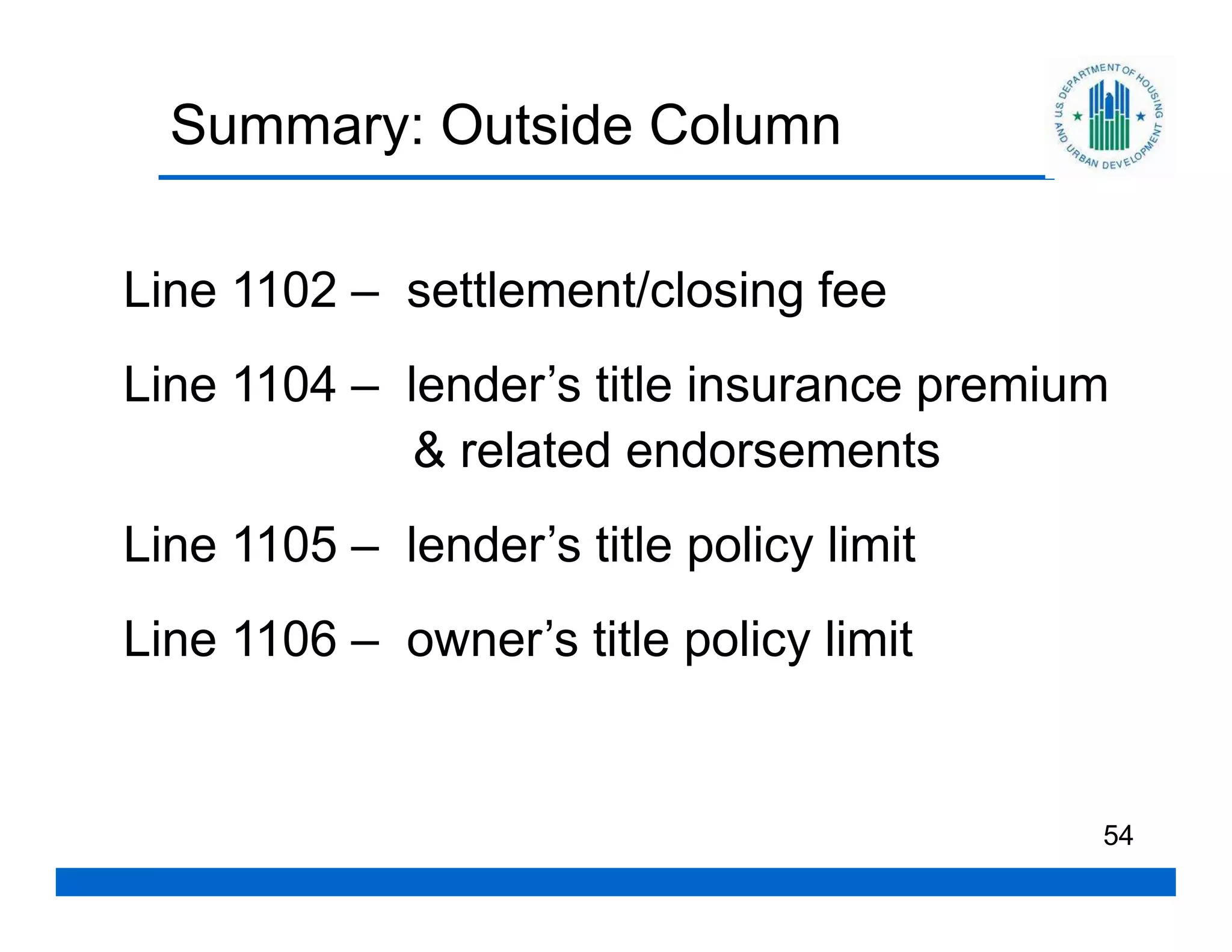 Summary: Outside Column

Line 1102 – settlement/closing fee
Line 1104 – lender’s title insurance premium
             & related endorsements
Line 1105 – lender’s title policy limit
Line 1106 – owner’s title policy limit


                                           54
 