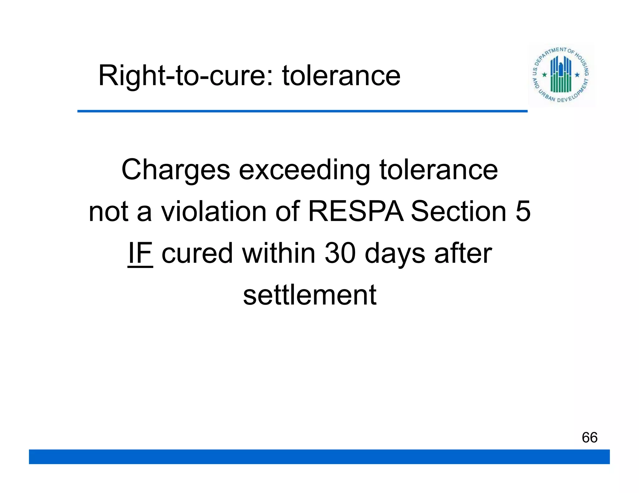 Right-to-cure: tolerance


  Charges exceeding tolerance
not a violation of RESPA Section 5
   IF cured within 30 days after
             settlement



                                     66
 