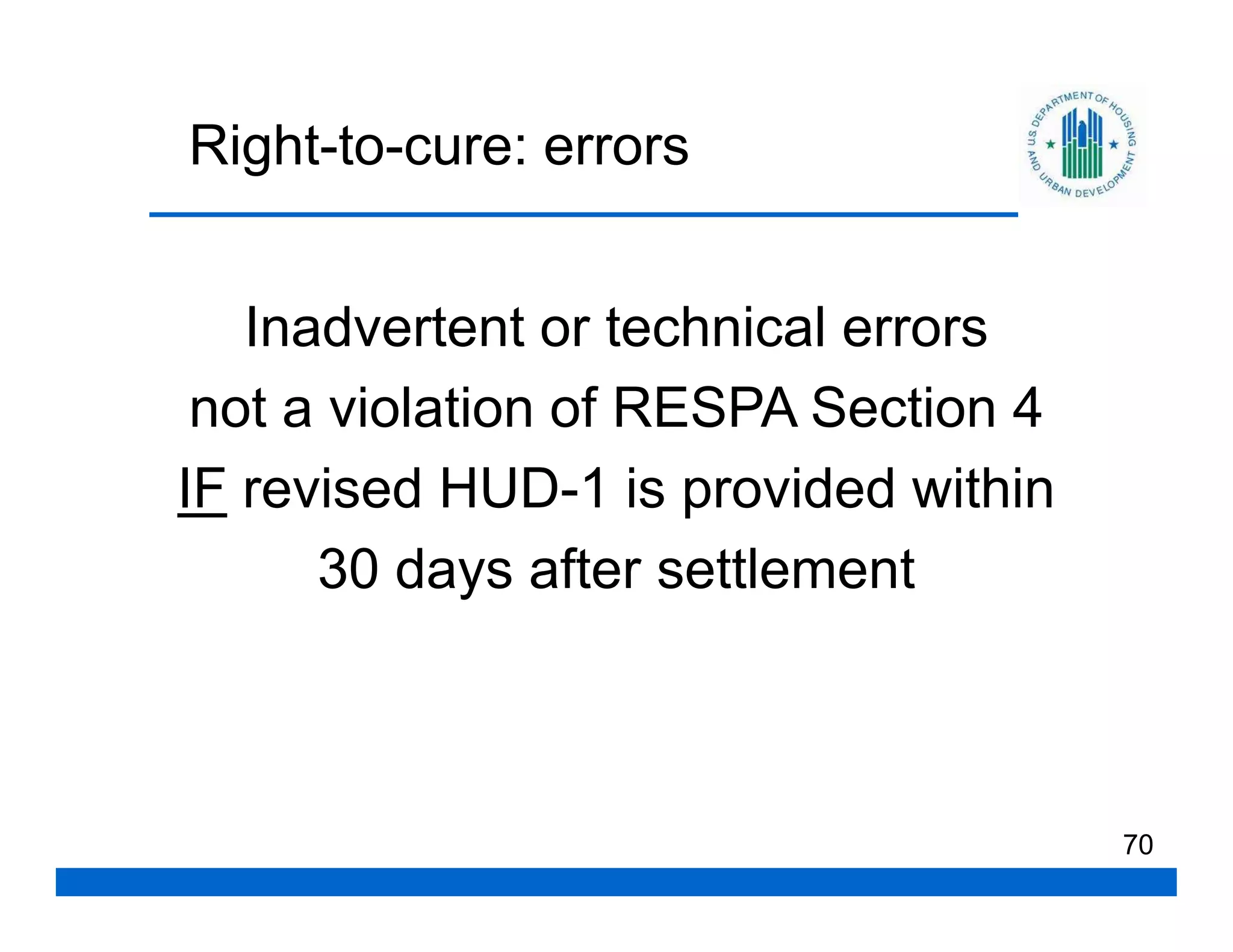Right-to-cure: errors


   Inadvertent or technical errors
 not a violation of RESPA Section 4
IF revised HUD-1 is provided within
      30 days after settlement



                                      70
 